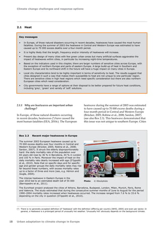 Climate change challenges and response options 
18 Urban adaptation to climate change in Europe 
Key messages 
• In Europe, of those natural disasters occurring in recent decades, heatwaves have caused the most human 
fatalities. During the summer of 2003 the heatwave in Central and Western Europe was estimated to have 
caused up to 70 000 excess deaths over a four-month period. 
• It is highly likely that the length, frequency and/or intensity of heatwaves will increase. 
• Present day design of many cities with few green urban areas but many artificial surfaces aggravates the 
impact of heatwaves within cities, in particular by increasing night-time temperatures. 
• Based on the indicators used in this chapter, there are larger numbers of sensitive cities across Europe, with 
the exception of northern Europe and parts of eastern Europe. A large build-up of heat in Southern and 
Eastern Europe and its northward shift in the future will have a huge impact on many cities in Europe. 
• Local city characteristics tend to be highly important in terms of sensitivity to heat. The results suggest that 
cities designed in such a way that makes them susceptible to heat are not unique to one particular region. 
There are sensitive cities in high heat regions which need specific consideration but there are also northern 
European cities which need consideration. 
• City governments have a range of options at their disposal to be better prepared for future heat conditions, 
including 'grey', 'green' and variety of 'soft' solutions. 
Box 2.3 Recent major heatwaves in Europe 
The summer 2003 European heatwave caused up to 
70 000 excess deaths over four months in Central and 
Western Europe (Brücker, 2005; Robine et al., 2008; 
Sardon, 2007). It struck the elderly disproportionately 
hard: the daily mortality rate of the population over 
65 years old rose by 36 % in Barcelona, 44 % in London 
and 105 % in Paris. Moreover the impact of heat on the 
daily mortality rate clearly increased with age (D'Ippoliti 
et al., 2010). Note that on specific days and for specific 
age and gender groups the daily mortality rates may rise 
far beyond these numbers, with excess mortality rates 
up to a factor of three and more (see, e.g. Hémon and 
Jougla, 2004). 
The intense heatwave in Eastern Europe in the 
year 2010 led to an estimated death toll of 55 000 
(Barriopedro et al., 2011). 
The EuroHeat project analysed the cities of Athens, Barcelona, Budapest, London, Milan, Munich, Paris, Rome 
and Valencia. The study estimated that during the consecutive summer months of June to August for the period 
1990–2004 mortality rates increased when heatwaves occurred. The increase ranged from 7.6 % to 33.6 % 
depending on the city in question (D'Ippoliti et al., 2010). 
(4) There is no generally accepted definition of 'heatwave' with the definition differing per country (WHO, 2004) and even per sector. In 
general, a heatwave is a prolonged period of unusually hot weather. 'Unusually hot' obviously depends on the background climate. 
2.1 Heat 
2.1.1 Why are heatwaves an important urban 
challenge? 
In Europe, of those natural disasters occurring 
in recent decades, heatwaves (4) have caused the 
most human fatalities (EEA, 2010c). The European 
heatwave during the summer of 2003 was estimated 
to have caused up to 70 000 excess deaths during a 
four month period in Central and Western Europe 
(Brücker, 2005; Robine et al., 2008; Sardon, 2007) 
(see also Box 2.3). This heatwave demonstrated that 
this issue was not unique to southern Europe. Cities 
Photo: © iStockphoto 
 
