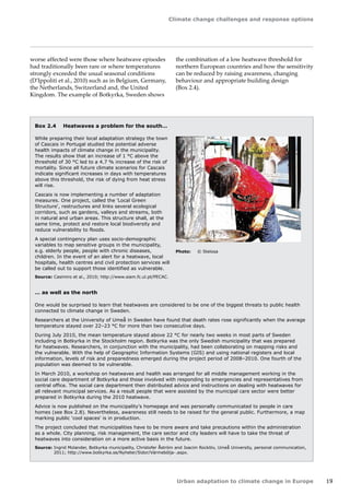 Climate change challenges and response options 
Urban adaptation to climate change in Europe 19 
Box 2.4 Heatwaves a problem for the south… 
While preparing their local adaptation strategy the town 
of Cascais in Portugal studied the potential adverse 
health impacts of climate change in the municipality. 
The results show that an increase of 1 °C above the 
threshold of 30 °C led to a 4.7 % increase of the risk of 
mortality. Since all future climate scenarios for Cascais 
indicate significant increases in days with temperatures 
above this threshold, the risk of dying from heat stress 
will rise. 
Cascais is now implementing a number of adaptation 
measures. One project, called the 'Local Green 
Structure', restructures and links several ecological 
corridors, such as gardens, valleys and streams, both 
in natural and urban areas. This structure shall, at the 
same time, protect and restore local biodiversity and 
reduce vulnerability to floods. 
A special contingency plan uses socio-demographic 
variables to map sensitive groups in the municipality, 
e.g. elderly people, people with chronic diseases, 
children. In the event of an alert for a heatwave, local 
hospitals, health centres and civil protection services will 
be called out to support those identified as vulnerable. 
Source: Casimiro et al., 2010; http://www.siam.fc.ul.pt/PECAC. 
… as well as the north 
One would be surprised to learn that heatwaves are considered to be one of the biggest threats to public health 
connected to climate change in Sweden. 
Researchers at the University of Umeå in Sweden have found that death rates rose significantly when the average 
temperature stayed over 22–23 °C for more than two consecutive days. 
During July 2010, the mean temperature stayed above 22 °C for nearly two weeks in most parts of Sweden 
including in Botkyrka in the Stockholm region. Botkyrka was the only Swedish municipality that was prepared 
for heatwaves. Researchers, in conjunction with the municipality, had been collaborating on mapping risks and 
the vulnerable. With the help of Geographic Information Systems (GIS) and using national registers and local 
information, levels of risk and preparedness emerged during the project period of 2008–2010. One fourth of the 
population was deemed to be vulnerable. 
In March 2010, a workshop on heatwaves and health was arranged for all middle management working in the 
social care department of Botkyrka and those involved with responding to emergencies and representatives from 
central office. The social care department then distributed advice and instructions on dealing with heatwaves for 
all relevant municipal services. As a result people that were assisted by the municipal care sector were better 
prepared in Botkyrka during the 2010 heatwave. 
Advice is now published on the municipality's homepage and was personally communicated to people in care 
homes (see Box 2.8). Nevertheless, awareness still needs to be raised for the general public. Furthermore, a map 
marking public 'cool spaces' is in production. 
The project concluded that municipalities have to be more aware and take precautions within the administration 
as a whole. City planning, risk management, the care sector and city leaders will have to take the threat of 
heatwaves into consideration on a more active basis in the future. 
Source: Ingrid Molander, Botkyrka municipality, Christofer Åström and Joacim Rocklöv, Umeå University, personal communication, 
2011; http://www.botkyrka.se/Nyheter/Sidor/Värmebölja-.aspx. 
Photo: © Stelosa 
worse affected were those where heatwave episodes 
had traditionally been rare or where temperatures 
strongly exceeded the usual seasonal conditions 
(D'Ippoliti et al., 2010) such as in Belgium, Germany, 
the Netherlands, Switzerland and, the United 
Kingdom. The example of Botkyrka, Sweden shows 
the combination of a low heatwave threshold for 
northern European countries and how the sensitivity 
can be reduced by raising awareness, changing 
behaviour and appropriate building design 
(Box 2.4). 
 