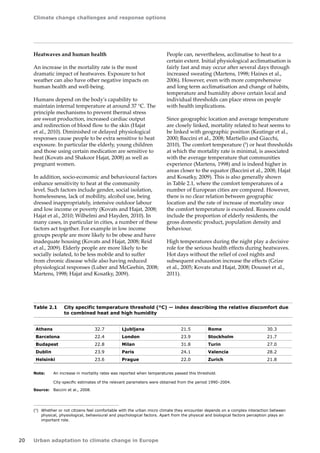 Climate change challenges and response options 
20 Urban adaptation to climate change in Europe 
(5) Whether or not citizens feel comfortable with the urban micro climate they encounter depends on a complex interaction between 
physical, physiological, behavioural and psychological factors. Apart from the physical and biological factors perception plays an 
important role. 
Athens 32.7 Ljubljana 21.5 Rome 30.3 
Barcelona 22.4 London 23.9 Stockholm 21.7 
Budapest 22.8 Milan 31.8 Turin 27.0 
Dublin 23.9 Paris 24.1 Valencia 28.2 
Helsinki 23.6 Prague 22.0 Zurich 21.8 
Note: An increase in mortality rates was reported when temperatures passed this threshold. 
City-specific estimates of the relevant parameters were obtained from the period 1990–2004. 
Source: Baccini et al., 2008. 
Table 2.1 City specific temperature threshold (°C) — index describing the relative discomfort due 
to combined heat and high humidity 
Heatwaves and human health 
An increase in the mortality rate is the most 
dramatic impact of heatwaves. Exposure to hot 
weather can also have other negative impacts on 
human health and well-being. 
Humans depend on the body's capability to 
maintain internal temperature at around 37 °C. The 
principle mechanisms to prevent thermal stress 
are sweat production, increased cardiac output 
and redirection of blood flow to the skin (Hajat 
et al., 2010). Diminished or delayed physiological 
responses cause people to be extra sensitive to heat 
exposure. In particular the elderly, young children 
and those using certain medication are sensitive to 
heat (Kovats and Shakoor Hajat, 2008) as well as 
pregnant women. 
In addition, socio-economic and behavioural factors 
enhance sensitivity to heat at the community 
level. Such factors include gender, social isolation, 
homelessness, lack of mobility, alcohol use, being 
dressed inappropriately, intensive outdoor labour 
and low income or poverty (Kovats and Hajat, 2008; 
Hajat et al., 2010; Wilhelmi and Hayden, 2010). In 
many cases, in particular in cities, a number of these 
factors act together. For example in low income 
groups people are more likely to be obese and have 
inadequate housing (Kovats and Hajat, 2008; Reid 
et al., 2009). Elderly people are more likely to be 
socially isolated, to be less mobile and to suffer 
from chronic disease while also having reduced 
physiological responses (Luber and McGeehin, 2008; 
Martens, 1998; Hajat and Kosatky, 2009). 
People can, nevertheless, acclimatise to heat to a 
certain extent. Initial physiological acclimatisation is 
fairly fast and may occur after several days through 
increased sweating (Martens, 1998; Haines et al., 
2006). However, even with more comprehensive 
and long term acclimatisation and change of habits, 
temperature and humidity above certain local and 
individual thresholds can place stress on people 
with health implications. 
Since geographic location and average temperature 
are closely linked, mortality related to heat seems to 
be linked with geographic position (Keatinge et al., 
2000; Baccini et al., 2008; Martiello and Giacchi, 
2010). The comfort temperature (5) or heat thresholds 
at which the mortality rate is minimal, is associated 
with the average temperature that communities 
experience (Martens, 1998) and is indeed higher in 
areas closer to the equator (Baccini et al., 2008; Hajat 
and Kosatky, 2009). This is also generally shown 
in Table 2.1, where the comfort temperatures of a 
number of European cities are compared. However, 
there is no clear relation between geographic 
location and the rate of increase of mortality once 
the comfort temperature is exceeded. Reasons could 
include the proportion of elderly residents, the 
gross domestic product, population density and 
behaviour. 
High temperatures during the night play a decisive 
role for the serious health effects during heatwaves. 
Hot days without the relief of cool nights and 
subsequent exhaustion increase the effects (Grize 
et al., 2005; Kovats and Hajat, 2008; Dousset et al., 
2011). 
 