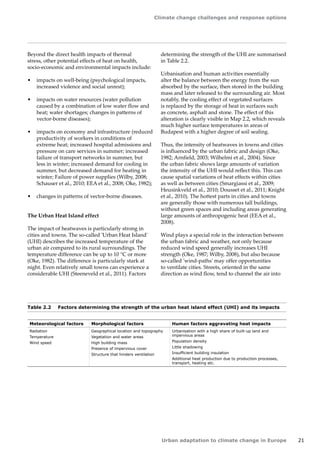 Climate change challenges and response options 
Urban adaptation to climate change in Europe 21 
Meteorological factors Morphological factors Human factors aggravating heat impacts 
Radiation 
Temperature 
Wind speed 
Geographical location and topography 
Vegetation and water areas 
High building mass 
Presence of impervious cover 
Structure that hinders ventilation 
Urbanisation with a high share of built-up land and 
impervious areas 
Population density 
Little shadowing 
Insufficient building insulation 
Additional heat production due to production processes, 
transport, heating etc. 
Table 2.2 Factors determining the strength of the urban heat island effect (UHI) and its impacts 
Beyond the direct health impacts of thermal 
stress, other potential effects of heat on health, 
socio‑economic and environmental impacts include: 
• impacts on well-being (psychological impacts, 
increased violence and social unrest); 
• impacts on water resources (water pollution 
caused by a combination of low water flow and 
heat; water shortages; changes in patterns of 
vector-borne diseases); 
• impacts on economy and infrastructure (reduced 
productivity of workers in conditions of 
extreme heat; increased hospital admissions and 
pressure on care services in summer; increased 
failure of transport networks in summer, but 
less in winter; increased demand for cooling in 
summer, but decreased demand for heating in 
winter; Failure of power supplies (Wilby, 2008; 
Schauser et al., 2010; EEA et al., 2008; Oke, 1982); 
• changes in patterns of vector-borne diseases. 
The Urban Heat Island effect 
The impact of heatwaves is particularly strong in 
cities and towns. The so-called 'Urban Heat Island' 
(UHI) describes the increased temperature of the 
urban air compared to its rural surroundings. The 
temperature difference can be up to 10 °C or more 
(Oke, 1982). The difference is particularly stark at 
night. Even relatively small towns can experience a 
considerable UHI (Steeneveld et al., 2011). Factors 
determining the strength of the UHI are summarised 
in Table 2.2. 
Urbanisation and human activities essentially 
alter the balance between the energy from the sun 
absorbed by the surface, then stored in the building 
mass and later released to the surrounding air. Most 
notably, the cooling effect of vegetated surfaces 
is replaced by the storage of heat in surfaces such 
as concrete, asphalt and stone. The effect of this 
alteration is clearly visible in Map 2.2, which reveals 
much higher surface temperatures in areas of 
Budapest with a higher degree of soil sealing. 
Thus, the intensity of heatwaves in towns and cities 
is influenced by the urban fabric and design (Oke, 
1982; Arnfield, 2003; Wilhelmi et al., 2004). Since 
the urban fabric shows large amounts of variation 
the intensity of the UHI would reflect this. This can 
cause spatial variations of heat effects within cities 
as well as between cities (Smargiassi et al., 2009; 
Heusinkveld et al., 2010; Dousset et al., 2011; Knight 
et al., 2010). The hottest parts in cities and towns 
are generally those with numerous tall buildings, 
without green spaces and including areas generating 
large amounts of anthropogenic heat (EEA et al., 
2008). 
Wind plays a special role in the interaction between 
the urban fabric and weather, not only because 
reduced wind speed generally increases UHI 
strength (Oke, 1987; Wilby, 2008), but also because 
so-called 'wind-paths' may offer opportunities 
to ventilate cities. Streets, oriented in the same 
direction as wind flow, tend to channel the air into 
 