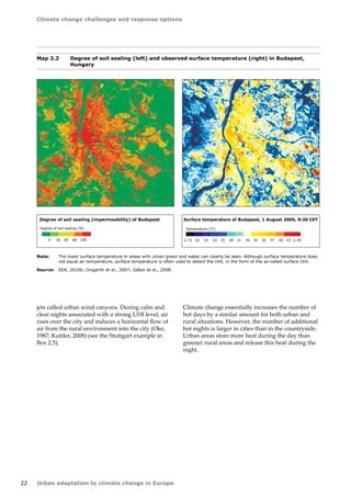 Climate change challenges and response options 
22 Urban adaptation to climate change in Europe 
jets called urban wind canyons. During calm and 
clear nights associated with a strong UHI level, air 
rises over the city and induces a horizontal flow of 
air from the rural environment into the city (Oke, 
1987; Kuttler, 2008) (see the Stuttgart example in 
Box 2.5). 
Map 2.2 Degree of soil sealing (left) and observed surface temperature (right) in Budapest, 
Hungary 
0 30 50 80 100 
Degree of soil sealing (%) 
Degree of soil sealing (impermeability) of Budapest 
 15 16 19 22 25 28 31 34 35 36 37 40 43  45 
Temperature (°C) 
Surface temperature of Budapest, 1 August 2005, 9:30 CET 
0 5 10 Km 
Note: The lower surface temperature in areas with urban green and water can clearly be seen. Although surface temperature does 
not equal air temperature, surface temperature is often used to detect the UHI, in the form of the so-called surface UHI. 
Source: EEA, 2010b; Ongjerth et al., 2007; Gábor et al., 2008. 
Climate change essentially increases the number of 
hot days by a similar amount for both urban and 
rural situations. However, the number of additional 
hot nights is larger in cities than in the countryside. 
Urban areas store more heat during the day than 
greener rural areas and release this heat during the 
night. 
 
