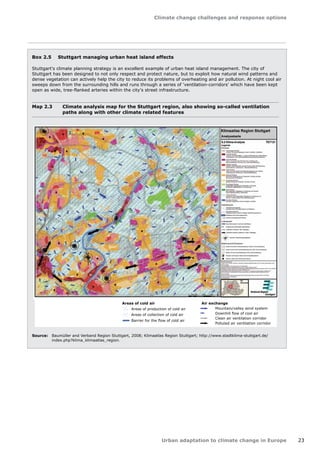 Climate change challenges and response options 
Urban adaptation to climate change in Europe 23 
Box 2.5 Stuttgart managing urban heat island effects 
Stuttgart's climate planning strategy is an excellent example of urban heat island management. The city of 
Stuttgart has been designed to not only respect and protect nature, but to exploit how natural wind patterns and 
dense vegetation can actively help the city to reduce its problems of overheating and air pollution. At night cool air 
sweeps down from the surrounding hills and runs through a series of 'ventilation-corridors' which have been kept 
open as wide, tree-flanked arteries within the city's street infrastructure. 
Map 2.3 Climate analysis map for the Stuttgart region, also showing so-called ventilation 
paths along with other climate related features 
Areas of cold air 
Areas of production of cold air 
Areas of collection of cold air 
Barrier for the flow of cold air 
Air exchange 
Mountain/valley wind system 
Downhill flow of cool air 
Clean air ventilation corridor 
Polluted air ventilation corridor 
Source: Baumüller and Verband Region Stuttgart, 2008; Klimaatlas Region Stuttgart; http://www.stadtklima-stuttgart.de/ 
index.php?klima_klimaatlas_region. 
 