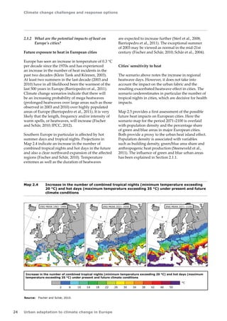 Climate change challenges and response options 
24 Urban adaptation to climate change in Europe 
2.1.2 What are the potential impacts of heat on 
Europe's cities? 
Future exposure to heat in European cities 
Europe has seen an increase in temperature of 0.3 °C 
per decade since the 1970s and has experienced 
an increase in the number of heat incidents in the 
past two decades (Klein Tank and Können, 2003). 
At least two summers in the last decade (2003 and 
2010) have in all likelihood been the warmest of the 
last 500 years in Europe (Barriopedro et al., 2011). 
Climate change scenarios indicate that there will 
be an increasing probability of mega heatwaves 
(prolonged heatwaves over large areas such as those 
observed in 2003 and 2010) over highly populated 
areas of Europe (Barriopedro et al., 2011). It is very 
likely that the length, frequency and/or intensity of 
warm spells, or heatwaves, will increase (Fischer 
and Schär, 2010; IPCC, 2012). 
Southern Europe in particular is affected by hot 
summer days and tropical nights. Projections in 
Map 2.4 indicate an increase in the number of 
combined tropical nights and hot days in the future 
and also a clear northward expansion of the affected 
regions (Fischer and Schär, 2010). Temperature 
extremes as well as the duration of heatwaves 
Increase in the number of combined tropical nights (minimum temperature exceeding 20 °C) and hot days (maximum 
temperature exceeding 35 °C) under present and future climate conditions 
2 6 10 14 18 22 26 30 34 38 42 46 50 
ENS MEAN 1961–1990 ENS MEAN 2021–2050 ENS MEAN 2071–2100 
°C 
Map 2.4 Increase in the number of combined tropical nights (minimum temperature exceeding 
20 °C) and hot days (maximum temperature exceeding 35 °C) under present and future 
climate conditions 
Source: Fischer and Schär, 2010. 
are expected to increase further (Sterl et al., 2008; 
Barriopedro et al., 2011). The exceptional summer 
of 2003 may be viewed as normal in the mid-21st 
century (Fischer and Schär, 2010; Schär et al., 2004). 
Cities' sensitivity to heat 
The scenario above notes the increase in regional 
heatwave days. However, it does not take into 
account the impact on the urban fabric and the 
resulting exacerbated heatwave effect in cities. The 
scenario underestimates in particular the number of 
tropical nights in cities, which are decisive for health 
impacts. 
Map 2.5 provides a first assessment of the possible 
future heat impacts on European cities. Here the 
scenario map for the period 2071–2100 is overlaid 
with population density and the percentage share 
of green and blue areas in major European cities. 
Both provide a proxy to the urban heat island effect. 
Population density is associated with variables 
such as building density, green/blue area share and 
anthropogenic heat production (Steeneveld et al., 
2011). The influence of green and blue urban areas 
has been explained in Section 2.1.1. 
 