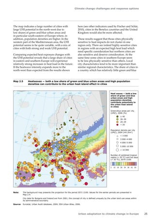 Climate change challenges and response options 
Urban adaptation to climate change in Europe 25 
The map indicates a large number of cities with 
large UHI potential in the north-west due to 
low shares of green and blue urban areas and 
in particular south-eastern of Europe where, in 
addition, population densities are higher. In the 
western part of the Mediterranean area, the UHI 
potential seems to be quite variable, with a mix of 
cities with both strong and weak UHI potential. 
Comparing expected heat exposure changes with 
the UHI potential reveals that a large share of cities 
in eastern and southern Europe will experience 
relatively strong increases in heat load in the future. 
If the heatwave intensity expands more to the 
north‑west than expected from the results shown 
40° 50° 60° 
30° 
30° 
20° 
20° 
10° 
10° 
0° 
-30° -20° -10° 0° 
60° 
60° 
50° 
50° 
40° 
40° 
0 500 1000 1500 km 
Heat waves — both a low 
share of green and blue 
urban areas and high 
population densities 
contribute potentially to 
the urban heat island 
in cities 
 20 
20–29 
30–39 
 40 
Green/blue areas per city 
(UMZ), 2006 (%) 
Population density per city 
(UMZ), 2004 (inh./km2) 
 3 000 
3 000–4 000 
4 000–5 000 
5 000–10 000 
 10 000 
Number of combined tropical 
nights ( 20 °C) and hot days 
( 35 °C), 2070–2100 
2 10 18 26 34 38 42 50 
Map 2.5 Heatwaves — both a low share of green and blue urban areas and high population 
densities can contribute to the urban heat island effect in cities 
Note: The background map presents the projection for the period 2071-2100. Values for the earlier periods are presented in 
Map 2.4. 
City data for Bulgaria and Ireland are from 2001; the concept of city is defined uniquely by the urban land-use areas within 
its administrative boundary. 
Source: Eurostat, Urban Audit database, 2004; EEA Urban Atlas, 2006. 
here (see other indicators used by Fischer and Schär, 
2010), cities in the Benelux countries and the United 
Kingdom would also be more affected. 
These results suggest that those cities physically 
sensitive to heat impacts do not cluster in one 
region only. There are indeed highly sensitive cities 
in regions with an expected high heat load which 
need specific consideration but northern cities are 
also sensitive and deserve consideration. At the 
same time some cities in southern Europe seem 
to be less physically sensitive than others. Local 
city characteristics tend to be more important than 
similar regional characteristics. The share of cities in 
a country which has relatively little green and blue 
 
