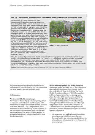 Climate change challenges and response options 
32 Urban adaptation to climate change in Europe 
The introduction of invasive alien species or the 
replacement of natural areas by artificial green areas 
can have negative impacts on biodiversity. 
Soft measures 
Awareness and behaviour changes 
Awareness of the local population regarding effects 
of excessive heat on human health coupled with 
information on simple measures to prevent excessive 
heat stress enhances a city's preparedness. Such 
measures can reduce sensitivity to heat exposure at 
the individual and community level. Simple heat 
warning advices from 'avoid drinking alcohol' to 
'wear a hat' can be very effective (see Box 2.8 for a 
Swedish example). 
Box 2.7 Manchester, United Kingdom — increasing green infrastructure helps to cool down 
The modelling of surface temperatures in the 
conurbation of Greater Manchester has shown that 
they closely followed the pattern of areas covered by 
vegetation in the urban area. In town centres and areas 
of retail or industry (20 % vegetative area) the surface 
temperatures reached 31.2 °C on a hot summer day. 
By contrast, in woodlands (98 % vegetative area) the 
surface temperature was only 18.4 °C. While climate 
change will lead to an increase of temperatures in every 
part of the city, green space will significantly buffer some 
of the predicted warming. By 2080, under a high CO2 
emissions climate change scenario, surface temperatures 
would rise to 35.5 °C in the town centres (+ 4.3 °C), 
but just 21.6 °C in woodlands (+ 3.2 °C). If the amount 
of green space decreased by 10 % in town centres and 
other densely built-up areas, the surface temperature 
under the high emissions scenario could rise by as much 
as 8.2 °C by 2080 from the present 31.2 °C. On the 
other hand, an increase of green areas by 10 % would 
keep the maximum surface temperatures at nearly 
the same level as the 1961–1990 baseline conditions 
(Gill et al., 2007). 
Thus, the quantity of green spaces in the city is important for managing temperatures and other climate change 
impacts. The on-going project by Manchester City Council, 'City Centre Green Infrastructure Plan', recognises 
this factor and identifies where urban greening is the most needed. It also identifies actions needed for 
implementation. On a broader scale the Greater Manchester green infrastructure framework is currently being 
implemented addressing the areas of green space need and deficiency across the conurbation, with climate change 
adaptation as one of the guiding principles. 
Source: http://www.greeninfrastructurenw.co.uk/resources/1547.058_Final_Report_September_2008.pdf. 
Health warning systems and heat action plans 
Awareness raising is usually one of the components 
of so-called heat action or heat warning plans 
(Ebi et al., 2004; S. Hajat et al., 2010). The World 
Health Organisation Europe (WHO Europe) has 
published guidance on how to develop such 
plans (Barredo, 2009; Matthies et al., 2008)). The 
development of a Heat Health Watch Warning 
System (HHWWS) can be considered as a long 
term option to address heatwaves and other high 
temperature events. This usually comprises of 
a menu of individual options to respond to and 
prepare for extreme temperature events. Successful 
systems comprise of 
• An agreement of a leading body to coordinate 
a multipurpose, collaborative mechanism 
between bodies and institutions and to direct the 
channelling of information flows in the event of 
an emergency; 
Photo: © Bogna Kazmierczak 
 