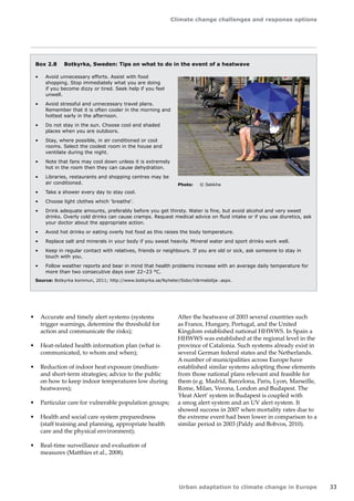 Climate change challenges and response options 
Urban adaptation to climate change in Europe 33 
Box 2.8 Botkyrka, Sweden: Tips on what to do in the event of a heatwave 
• Avoid unnecessary efforts. Assist with food 
shopping. Stop immediately what you are doing 
if you become dizzy or tired. Seek help if you feel 
unwell. 
• Avoid stressful and unnecessary travel plans. 
Remember that it is often cooler in the morning and 
hottest early in the afternoon. 
• Do not stay in the sun. Choose cool and shaded 
places when you are outdoors. 
• Stay, where possible, in air conditioned or cool 
rooms. Select the coolest room in the house and 
ventilate during the night. 
• Note that fans may cool down unless it is extremely 
hot in the room then they can cause dehydration. 
• Libraries, restaurants and shopping centres may be 
air conditioned. 
• Take a shower every day to stay cool. 
• Choose light clothes which 'breathe'. 
• Drink adequate amounts, preferably before you get thirsty. Water is fine, but avoid alcohol and very sweet 
drinks. Overly cold drinks can cause cramps. Request medical advice on fluid intake or if you use diuretics, ask 
your doctor about the appropriate action. 
• Avoid hot drinks or eating overly hot food as this raises the body temperature. 
• Replace salt and minerals in your body if you sweat heavily. Mineral water and sport drinks work well. 
• Keep in regular contact with relatives, friends or neighbours. If you are old or sick, ask someone to stay in 
touch with you. 
• Follow weather reports and bear in mind that health problems increase with an average daily temperature for 
more than two consecutive days over 22–23 °C. 
Source: Botkyrka kommun, 2011; http://www.botkyrka.se/Nyheter/Sidor/Värmebölja-.aspx. 
• Accurate and timely alert systems (systems 
trigger warnings, determine the threshold for 
action and communicate the risks); 
• Heat-related health information plan (what is 
communicated, to whom and when); 
• Reduction of indoor heat exposure (medium‑and 
short-term strategies; advice to the public 
on how to keep indoor temperatures low during 
heatwaves); 
• Particular care for vulnerable population groups; 
• Health and social care system preparedness 
(staff training and planning, appropriate health 
care and the physical environment); 
• Real-time surveillance and evaluation of 
measures (Matthies et al., 2008). 
After the heatwave of 2003 several countries such 
as France, Hungary, Portugal, and the United 
Kingdom established national HHWWS. In Spain a 
HHWWS was established at the regional level in the 
province of Catalonia. Such systems already exist in 
several German federal states and the Netherlands. 
A number of municipalities across Europe have 
established similar systems adopting those elements 
from those national plans relevant and feasible for 
them (e.g. Madrid, Barcelona, Paris, Lyon, Marseille, 
Rome, Milan, Verona, London and Budapest. The 
'Heat Alert' system in Budapest is coupled with 
a smog alert system and an UV alert system. It 
showed success in 2007 when mortality rates due to 
the extreme event had been lower in comparison to a 
similar period in 2003 (Paldy and Bobvos, 2010). 
Photo: © Sekkha 
 