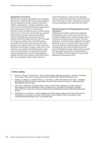 Climate change challenges and response options 
34 Urban adaptation to climate change in Europe 
Stakeholder involvement 
All relevant municipal stakeholders (e.g. municipal 
departments, public health services, meteorological 
services, hospitals and other medical institutions, 
schools, kindergartens, transport companies, mass 
media, local environmental protection organisations 
and companies) have their own 'protocol of 
activities' and the mandate to carry out these actions 
in the event of a heatwave. In Paris the city council's 
climate plan encourages elderly and disabled 
citizens to be listed on a special extreme heat 
register (CHALEX) (Mairie de Paris, 2011). Through 
an emergency number these vulnerable groups 
can acquire information on heat stress prevention 
measures and request a home visit when necessary. 
Volunteers and charities can play a major role in risk 
situations. An example is the Big Response project 
in the United Kingdom. The National Council for 
Voluntary Organisations in the United Kingdom, 
together with the Green Alliance and Global Action 
Plan, have completed a pilot project with four 
Further reading 
• Shaw, R., Colley, M. and Connell, R., 2007, Climate change adaptation by design: a guide for sustainable 
communities, TCPA, London (www.preventionweb.net/files/7780_20070523CCAlowres1.pdf). 
• Matthies, F., Bickler, G., Cardenosa Marin, N. and Hales, S., 2008, Heat-health action plans — Guidance, 
WHO Regional Office for Europe, Copenhagen, Denmark (http://www.euro.who.int/__data/assets/pdf_ 
file/0006/95919/E91347.pdf). 
• CoR, 2011a, Adaptation to Climate Change: Policy instruments for adaptation to climate change in 
big European cities and metropolitan areas, European Union, Committee of the Regions, Brussels 
(http://80.92.67.120/en/documentation/studies/Documents/Adaptation%20to%20Climate%20Change/ 
EN.pdf). 
• Kazmierczak, A. and Carter, J., 2010, Adaptation to climate change using green and blue infrastructure. 
A database of case studies, University of Manchester, United Kingdom (http://www.grabs-eu.org/ 
membersArea/files/Database_Final_no_hyperlinks.pdf). 
major UK charities to assess how the changing 
climate could directly affect their constituents and 
to provide input on what is needed now to protect 
services and people in the future (NCVO, 2012). 
Mainstreaming into existing programmes, plans 
and policies 
Additional soft options include the integration 
of adaptation concerns into local, national and 
European building codes, namely the demand for 
insulation and the provision of shade. The early 
integration of climate change adaptation into urban 
planning, such as a network of green areas, offers 
a more cost effective and long term solution than 
retrofitting the city with less optimal measures 
(note the Stuttgart example mentioned previously). 
In Copenhagen planning law demands that all 
new buildings with flat roofs have to be greened 
(Københavns Kommune, 2012). 
 
