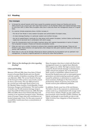 Climate change challenges and response options 
Urban adaptation to climate change in Europe 35 
2.2 Flooding 
Key messages 
• In Europe the natural hazards which have caused the greatest economic losses are flooding and storms. 
2002 proved to be a record year with major flood events in six EU Member States and material damages rising 
to more than USD 21 billion Many European cities have to deal with flood risk management issues on a regular 
basis. 
• In a warmer climate projections show a further increase in: 
- the risk of river floods in many western European and central eastern European areas; 
- of urban drainage flooding in in particular western and northern Europe; 
- the risk of coastal floods in particular for cities along north-western European, northern Italian and Romanian 
coasts due to sea level rise in combination with storm surges. 
• Local city characteristics tend to be highly important along with regional characteristics in terms of impacts 
from projected increases in floods and intensive precipitation events. 
• Cities can carry out a number of actions to enhance their protection against flood damage. These are not 
limited to 'grey' flood protection and appropriate urban designs but also green solutions (space for rivers) and 
various 'soft' solutions. 
• Flood risks in a city can be strongly influenced by factors outside the city boundaries such as upstream river 
management. It requires a regional approach for solving the urban flood problems. 
2.2.1 What are the challenges for cities regarding 
flooding? 
Cities and flooding 
Between 1950 and 2006, there have been 12 flood 
events in Europe (flash floods and river floods) 
with the number of fatalities exceeding 100 in each 
case (Barredo, 2006). The severe floods in Europe 
in the first part of this century were mostly caused 
by heavy rain events. The year 2002 proved to 
be a record year with major flood events in six 
EU Member States (Austria, Czech Republic, France 
Germany, Hungary and Romania). The total number 
of deaths was 78 with material damage rising to 
more than USD 21 billion (Genovese, 2006; Barredo, 
2006 and 2009). Rivers have historically been and 
continue to be important transport routes. Therefore, 
most of Europe's large cities and conurbations are 
located along major rivers. For the same reasons of 
accessibility coastal areas have a concentration of 
major cities. 
Many European cities have to deal with flood risk 
management issues on a regular basis (Barredo, 
2006; Lugeri et al., 2010). The high economic losses 
caused by floods include damage to infrastructure, 
public and private property due to the flooding 
itself, erosion or landslides, indirect losses in or 
beyond the flooded areas such as interrupted power 
generation and deteriorated groundwater quality 
caused by pollution or salinization in coastal areas. 
Socio-economic challenges in the form of lower 
productivity, failure of services, loss of jobs and 
income sources pose additional problems. 
In addition, floods cause loss of life and disease. 
The latter is due to the exposure to contaminated 
surface water (e.g. contaminated with sewage water 
or toxic heavy metals). People can also suffer from 
post-traumatic stress disorder (PTSD). Children, the 
elderly and people in poor health are also at risk. 
Table 2.4 shows four categories of flood impacts in 
urban areas. 
 