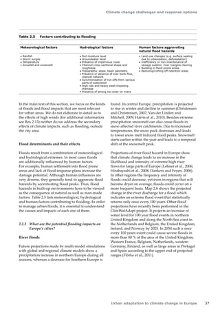 Climate change challenges and response options 
Urban adaptation to climate change in Europe 37 
Table 2.5 Factors contributing to flooding 
Meteorological factors Hydrological factors Human factors aggravating 
natural flood hazards 
• Rainfall 
• Storm surges 
• Temperature 
• Snowfall and snowmelt 
• Soil moisture level 
• Groundwater level 
• Presence of impervious cover 
• Channel cross-sectional shape and 
roughness 
• Topography, slope, basin geometry 
• Presence or absence of over bank flow, 
channel network 
• Synchronisation of run-offs from various 
parts of watershed 
• High tide and heavy swell impeding 
drainage 
• Presence of strong ice cover on rivers 
• Land-use changes (e.g. surface sealing 
due to urbanisation, deforestation) 
• Inefficiency or non-maintenance of 
sewage system; river margins clearing 
• Building in flood-prone areas 
• Reducing/cutting off retention areas 
In the main text of this section, we focus on the kinds 
of floods and flood impacts that are most relevant 
for urban areas. We do not elaborate in detail as to 
the effects of high winds (for additional information 
see Box 2.13) neither do we address the secondary 
effects of climate impacts, such as flooding, outside 
the city area. 
Flood determinants and their effects 
Floods result from a combination of meteorological 
and hydrological extremes. In most cases floods 
are additionally influenced by human factors. 
For example, human settlement into flood prone 
areas and lack of flood response plans increase the 
damage potential. Although human influences are 
very diverse, they generally tend to aggravate flood 
hazards by accentuating flood peaks. Thus, flood 
hazards in built-up environments have to be viewed 
as the consequence of natural as well as man-made 
factors. Table 2.5 lists meteorological, hydrological 
and human factors contributing to flooding. In order 
to manage urban floods, it is essential to understand 
the causes and impacts of each one of them. 
2.2.2 What are the potential flooding impacts on 
Europe's cities? 
River floods 
Future projections made by multi-model simulations 
with global and regional climate models show a 
precipitation increase in northern Europe during all 
seasons, whereas a decrease for Southern Europe is 
found. In central Europe, precipitation is projected 
to rise in winter and decline in summer (Christensen 
and Christensen, 2007; Van der Linden and 
Mitchell, 2009; Harris et al., 2010). Besides extreme 
precipitation snowmelt can also cause floods in 
snow-affected river catchments. Due to increased 
temperatures, the snow pack decreases and leads 
to lower snow melt induced flood peaks. Snowmelt 
starts earlier within the year and leads to a temporal 
shift of the snowmelt peak. 
Projections of river flood hazard in Europe show 
that climate change leads to an increase in the 
likelihood and intensity of extreme high river 
flows for large parts of Europe (Lehner et al., 2006; 
Hirabayashi et al., 2008; Dankers and Feyen, 2008). 
In other regions the frequency and intensity of 
floods could decrease, yet even in regions that will 
become dryer on average, floods could occur on a 
more frequent basis. Map 2.8 shows the projected 
change in the river discharge for a flood which 
indicates an extreme flood event that statistically 
returns only once every 100 years. Other flood 
projections have recently been performed in the 
ClimWatAdapt project. It projects an increase of 
water level for 100 year flood events in northern 
United Kingdom and along the North Sea coast in 
the Netherlands and Belgium, the United Kingdom, 
Ireland, and Norway by 2025. In 2050 such a once 
every 100 years event could cause severe floods in 
more than 80 % of the area of the United Kingdom, 
Western France, Belgium, Netherlands, western 
Germany, Finland, as well as large areas in Portugal 
and Spain according to the upper end of projected 
ranges (Flörke et al., 2011). 
 
