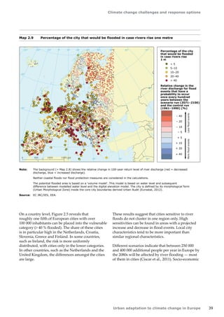 Climate change challenges and response options 
Urban adaptation to climate change in Europe 39 
Note: The background (= Map 2.8) shows the relative change in 100-year return level of river discharge (red = decreased 
discharge, blue = increased discharge). 
Neither coastal floods nor flood protection measures are considered in the calculations. 
The potential flooded area is based on a 'volume model'. This model is based on water level and subsequent 
difference between modelled water level and the digital elevation model. The city is defined by its morphological form 
(Urban Morphological Zone) inside the core city boundaries derived Urban Audit (Eurostat, 2012). 
Source: EC JRC/IES; EEA. 
Map 2.9 Percentage of the city that would be flooded in case rivers rise one metre 
50° 60° 70° 
40° 
40° 
30° 
30° 
20° 
20° 
10° 
10° 
0° 
-30° -20° -10° 0° 
60° 
50° 
50° 
40° 
40° 
0 500 1000 1500 km 
Percentage of the city 
that would be flooded 
in case rivers rise 
1 m 
 5 
5–10 
10–20 
20–40 
 40 
+ 40 
+ 20 
+ 10 
+ 5 
– 5 
– 10 
– 40 
– 20 
More flood events Less flood events 
Relative change in the 
river discharge for flood 
events that have a 
probability to occur 
once every hundred 
years between the 
scenario run (2071–2100) 
and the control run 
(1961–1990) (%) 
On a country level, Figure 2.5 reveals that 
roughly one fifth of European cities with over 
100 000 inhabitants can be placed into the vulnerable 
category ( 40 % flooded). The share of these cities 
is in particular high in the Netherlands, Croatia, 
Slovenia, Greece and Finland. In some countries, 
such as Ireland, the risk is more uniformly 
distributed, with cities only in the lower categories. 
In other countries, such as the Netherlands and the 
United Kingdom, the differences amongst the cities 
are large. 
These results suggest that cities sensitive to river 
floods do not cluster in one region only. High 
sensitivities can be found in areas with a projected 
increase and decrease in flood events. Local city 
characteristics tend to be more important than 
similar regional characteristics. 
Different scenarios indicate that between 250 000 
and 400 000 additional people per year in Europe by 
the 2080s will be affected by river flooding — most 
of them in cities (Ciscar et al., 2011). Socio-economic 
 