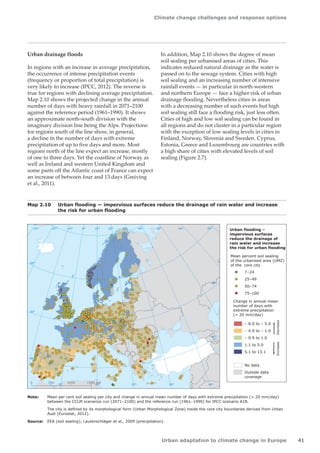 Climate change challenges and response options 
Urban adaptation to climate change in Europe 41 
Urban drainage floods 
In regions with an increase in average precipitation, 
the occurrence of intense precipitation events 
(frequency or proportion of total precipitation) is 
very likely to increase (IPCC, 2012). The reverse is 
true for regions with declining average precipitation. 
Map 2.10 shows the projected change in the annual 
number of days with heavy rainfall in 2071–2100 
against the reference period (1961–1990). It shows 
an approximate north-south division with the 
imaginary division line being the Alps. Projections 
for regions south of the line show, in general, 
a decline in the number of days with extreme 
precipitation of up to five days and more. Most 
regions north of the line expect an increase, mostly 
of one to three days. Yet the coastline of Norway as 
well as Ireland and western United Kingdom and 
some parts off the Atlantic coast of France can expect 
an increase of between four and 13 days (Greiving 
et al., 2011). 
50° 60° 70° 
40° 
40° 
30° 
30° 
20° 
20° 
10° 
10° 
0° 
-30° -20° -10° 0° 
60° 
50° 
50° 
40° 
40° 
0 500 1000 1500 km 
Urban flooding – 
impervious surfaces 
reduce the drainage of 
rain water and increase 
the risk for urban flooding 
Mean percent soil sealing 
of the urbanised area (UMZ) 
of the core city 
7–24 
25–49 
50–74 
75–100 
– 8.0 to – 5.0 
– 4.9 to – 1.0 
– 0.9 to 1.0 
1.1 to 5.0 
5.1 to 13.1 
Change in annual mean 
number of days with 
extreme precipitation 
( 20 mm/day) 
Increase Decrease 
No data 
Outside data 
coverage 
Map 2.10 Urban flooding — impervious surfaces reduce the drainage of rain water and increase 
the risk for urban flooding 
Note: Mean per cent soil sealing per city and change in annual mean number of days with extreme precipitation ( 20 mm/day) 
between the CCLM scenarios run (2071–2100) and the reference run (1961–1990) for IPCC scenario A1B. 
The city is defined by its morphological form (Urban Morphological Zone) inside the core city boundaries derived from Urban 
Audi (Eurostat, 2012). 
Source: EEA (soil sealing); Lautenschläger et al., 2009 (precipitation). 
In addition, Map 2.10 shows the degree of mean 
soil sealing per urbanised areas of cities. This 
indicates reduced natural drainage as the water is 
passed on to the sewage system. Cities with high 
soil sealing and an increasing number of intensive 
rainfall events — in particular in north-western 
and northern Europe — face a higher risk of urban 
drainage flooding. Nevertheless cities in areas 
with a decreasing number of such events but high 
soil sealing still face a flooding risk, just less often. 
Cities of high and low soil sealing can be found in 
all regions and do not cluster in a particular region 
with the exception of low sealing levels in cities in 
Finland, Norway, Slovenia and Sweden. Cyprus, 
Estonia, Greece and Luxembourg are countries with 
a high share of cities with elevated levels of soil 
sealing (Figure 2.7). 
 