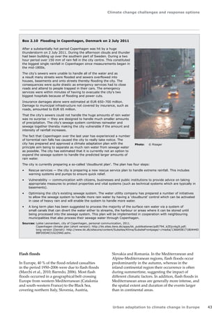 Climate change challenges and response options 
Urban adaptation to climate change in Europe 43 
Box 2.10 Flooding in Copenhagen, Denmark on 2 July 2011 
After a substantially hot period Copenhagen was hit by a huge 
thunderstorm on 2 July 2011. During the afternoon clouds and thunder 
had been building up over the southern part of Sweden. During a two 
hour period over 150 mm of rain fell in the city centre. This constituted 
the biggest single rainfall in Copenhagen since measurements began in 
the mid-1800s. 
The city's sewers were unable to handle all of the water and as 
a result many streets were flooded and sewers overflowed into 
houses, basements and onto streets thereby flooding the city. The 
consequences were quite drastic as emergency services had to close 
roads and attend to people trapped in their cars. The emergency 
services were within minutes of having to evacuate the city's two 
biggest hospitals because of flooding and power cuts. 
Insurance damages alone were estimated at EUR 650–700 million. 
Damage to municipal infrastructure not covered by insurance, such as 
roads, amounted to EUR 65 million. 
That the city's sewers could not handle the huge amounts of rain water 
was no surprise — they are designed to handle much smaller amounts 
of precipitation. The city's sewage system combines rainwater and 
sewage together thereby making the city vulnerable if the amount and 
intensity of rainfall increases. 
The fact that Copenhagen over the last year has experienced a number 
of torrential rain falls has caused the city to really take notice. The 
city has prepared and approved a climate adaptation plan with the 
principle aim being to separate as much rain water from sewage water 
as possible. The city has estimated that it is currently not an option to 
expand the sewage system to handle the predicted larger amounts of 
rain water. 
The city is currently preparing a so-called 'cloudburst plan'. The plan has four steps: 
• Rescue services — the city is preparing a new rescue service plan to handle extreme rainfall. This includes 
warning systems and pumps to ensure quick relief. 
• Vulnerability — communication with citizens, businesses and public institutions to provide advice on taking 
appropriate measures to protect properties and vital systems (such as technical systems which are typically in 
basements). 
• Optimising the city's existing sewage system. The water utility company has prepared a number of initiatives 
to allow the sewage system to handle more rain water by having a 'cloudburst' control which can be activated 
in case of heavy rain and will enable the system to handle more water. 
• A long term plan has been suggested to process the majority of the surface rain water via a system of 
small canals that can divert the water either to streams, the harbour or areas where it can be stored until 
being processed into the sewage system. This plan will be implemented in cooperation with neighbouring 
municipalities that also process their sewage water through Copenhagen. 
Sources: Lykke Leonardsen, city of Copenhagen, personal communication, 2011. 
Copenhagen climate plan (short version): http://kk.sites.itera.dk/apps/kk_publikationer/pdf/794_kZEjcvbgJt.pdf; 
long version (Danish): http://www.kk.dk/sitecore/content/Subsites/Klima/SubsiteFrontpage/~/media/1366A5817180444D 
88FD0DAE316229A0.ashx. 
Flash floods 
In Europe, 40 % of the flood-related casualties 
in the period 1950–2006 were due to flash floods 
(Marchi et al., 2010; Barredo, 2006). Most flash 
floods occurred in a geographical belt crossing 
Europe from western Mediterranean (Catalonia 
and south‑western France) to the Black Sea, 
covering northern Italy, Slovenia, Austria, 
Slovakia and Romania. In the Mediterranean and 
Alpine-Mediterranean regions, flash floods occur 
predominantly in the autumn, whereas in the 
inland continental region their occurrence is often 
during summertime, suggesting the impact of 
different climatic factors. In addition, flash floods in 
Mediterranean areas are generally more intense, and 
the spatial extent and duration of the events larger 
than in continental areas. 
Photo: © Risager 
 