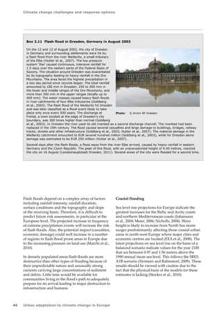 Climate change challenges and response options 
44 Urban adaptation to climate change in Europe 
Box 2.11 Flash flood in Dresden, Germany in August 2003 
On the 12 and 13 of August 2002, the city of Dresden 
in Germany and surrounding settlements were hit by 
a flash flood from the river Weißeritz, a small tributary 
of the Elbe (Hutter et al., 2007). The low pressure 
system 'Ilse' caused continuous, intensive rainfall for 
1.5 days over the eastern parts of the Federal State of 
Saxony. The situation around Dresden was exacerbated 
by its topography leading to heavy rainfall in the Ore 
Mountains. The area faced the highest precipitation in 
a two day period since records began. The total rainfall 
amounted to 180 mm in Dresden, 250 to 300 mm in 
the lower and middle ranges of the Ore Mountains, and 
more than 300 mm in the upper ranges (locally up to 
400 mm). The water masses caused heavy flash floods 
in river catchments of four Elbe tributaries (Goldberg 
et al., 2003). The flash flood of the Weißeritz hit Dresden 
and was later classified as a flood event likely to take 
place only once every 500 years. The discharge at 
Freital, a town located at the edge of Dresden's city 
boundary, was 300 times higher than normal (Goldberg 
et al., 2003). In Dresden the river used its old riverbed as a second discharge channel. The riverbed had been 
replaced in the 19th century. The flood caused several casualties and large damage to buildings, bridges, railway 
tracks, streets and other infrastructure (Goldberg et al., 2003; Hutter et al., 2007). The material damage in the 
Weißeritz catchment amounted to EUR several hundred million (Goldberg et al., 2003), while for Dresden alone 
damage was estimated to be EUR 250 million (Hutter et al., 2007). 
Several days after the flash floods, a flood wave from the river Elbe arrived, caused by heavy rainfall in eastern 
Germany and the Czech Republic. The peak of this flood, with an unprecedented height of 9.40 metres, reached 
the city on 16 August (Landeshauptstadt Dresden, 2011). Several areas of the city were flooded for a second time. 
Photo: © Archiv BF Dresden 
Flash floods depend on a complex array of factors 
including rainfall intensity, rainfall duration, 
surface conditions and the topography and slope 
of the receiving basin. Therefore, it is difficult to 
predict future risk assessments, in particular at the 
European level. The projected increase in frequency 
of extreme precipitation events will increase the risk 
of flash floods. Also, the potential impact (casualties, 
economic damage) could well increase in a number 
of regions in flash-flood prone areas in Europe due 
to the increasing pressure on land use (Marchi et al., 
2010). 
In densely populated areas flash floods are more 
destructive than other types of flooding because of 
their unpredictable nature and unusually strong 
currents carrying large concentrations of sediment 
and debris. Little time would be available for 
communities living in the flood's path to adequately 
prepare for its arrival leading to major destruction to 
infrastructure and humans. 
Coastal flooding 
Sea level rise projections for Europe indicate the 
greatest increases for the Baltic and Arctic coasts 
and northern Mediterranean coasts (Johansson 
et al., 2004; Meier, 2006; Nicholls, 2004). Wave 
height is likely to increase from North Sea storm 
surges predominantly affecting those coastal urban 
areas in north-west Europe where major cities and 
economic centres are located (EEA et al., 2008). The 
latest projections on sea level rise on the basis of a 
balanced scenario indicate values for the year 2100 
that are between 0.97 and 1.56 meters above the 
1990 annual mean sea level. This follows the SRES 
A1B scenario (Vermeer and Rahmstorf, 2009). These 
results should be viewed with caution due to the 
fact that the physical basis of the models for these 
estimates is lacking (Stocker et al., 2010). 
 