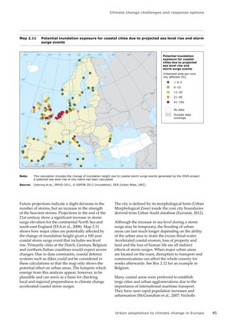 Climate change challenges and response options 
Urban adaptation to climate change in Europe 45 
Future projections indicate a slight decrease in the 
number of storms, but an increase in the strength 
of the heaviest storms. Projections to the end of the 
21st century show a significant increase in storm 
surge elevation for the continental North Sea and 
south‑east England (EEA et al., 2008). Map 2.11 
shows how major cities are potentially affected by 
the change of inundation height given a 100 year 
coastal storm surge event that includes sea level 
rise. Primarily cities at the Dutch, German, Belgium 
and northern Italian coastlines would expect severe 
changes. Due to data constraints, coastal defence 
systems such as dikes could not be considered in 
these calculations so that the map only shows the 
potential effect on urban areas. The hotspots which 
emerge from this analysis appear, however, to be 
plausible and can serve as a basis for checking 
local and regional preparedness to climate change 
accelerated coastal storm surges. 
The city is defined by its morphological form (Urban 
Morphological Zone) inside the core city boundaries 
derived from Urban Audit database (Eurostat, 2012). 
Although the increase in sea level during a storm 
surge may be temporary, the flooding of urban 
areas can last much longer depending on the ability 
of the urban area to drain the excess flood-water. 
Accelerated coastal erosion, loss of property and 
land and the loss of human life are all indirect 
effects of storm surges. When major urban areas 
are located on the coast, disruption to transport and 
communications can affect the whole country for 
weeks afterwards. See Box 2.12 for an example in 
Belgium. 
Many coastal areas were preferred to establish 
large cities and urban agglomerations due to the 
importance of international maritime transport. 
They have seen rapid population increases and 
urbanisation (McGranahan et al., 2007; Nicholls 
Map 2.11 Potential inundation exposure for coastal cities due to projected sea level rise and storm 
surge events 
Note: This calculation includes the change of inundation height due to coastal storm surge events generated by the DIVA project. 
A potential sea level rise of one metre has been calculated. 
Source: Greiving et al., IRPUD 2011, © ESPON 2013 (inundation); EEA (Urban Atlas, UMZ). 
50° 60° 70° 
40° 
40° 
30° 
30° 
20° 
20° 
10° 
10° 
0° 
-30° -20° -10° 0° 
60° 
50° 
50° 
40° 
40° 
0 500 1000 1500 km 
Potential inundation 
exposure for coastal 
cities due to projected 
sea level rise and 
storm surge events 
Urbanised area per core 
city affected (%) 
 0–5 
6–10 
11–20 
21–40 
41–100 
No data 
Outside data 
coverage 
 