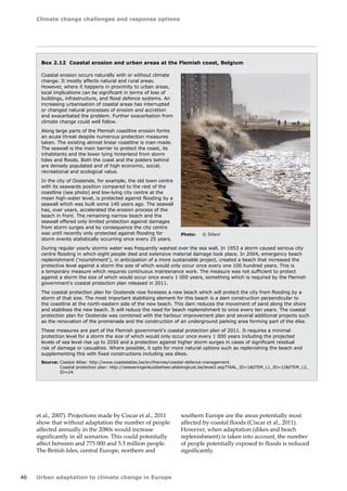 Climate change challenges and response options 
46 Urban adaptation to climate change in Europe 
Box 2.12 Coastal erosion and urban areas at the Flemish coast, Belgium 
Coastal erosion occurs naturally with or without climate 
change. It mostly affects natural and rural areas. 
However, where it happens in proximity to urban areas, 
local implications can be significant in terms of loss of 
buildings, infrastructure, and flood defence systems. An 
increasing urbanisation of coastal areas has interrupted 
or changed natural processes of erosion and accretion 
and exacerbated the problem. Further exacerbation from 
climate change could well follow. 
Along large parts of the Flemish coastline erosion forms 
an acute threat despite numerous protection measures 
taken. The existing almost linear coastline is man-made. 
The seawall is the main barrier to protect the coast, its 
inhabitants and the lower lying hinterland from storm 
tides and floods. Both the coast and the polders behind 
are densely populated and of high economic, social, 
recreational and ecological value. 
In the city of Oostende, for example, the old town centre 
with its seawards position compared to the rest of the 
coastline (see photo) and low-lying city centre at the 
mean high-water level, is protected against flooding by a 
seawall which was built some 140 years ago. The seawall 
has, over years, accelerated the erosion process of the 
beach in front. The remaining narrow beach and the 
seawall offered only limited protection against damages 
from storm surges and by consequence the city centre 
was until recently only protected against flooding for 
storm events statistically occurring once every 25 years. 
During regular yearly storms water was frequently washed over the sea wall. In 1953 a storm caused serious city 
centre flooding in which eight people died and extensive material damage took place. In 2004, emergency beach 
replenishment ('nourishment'), in anticipation of a more sustainable project, created a beach that increased the 
protective level against a storm the size of which would only occur once every one 100 hundred years. This is 
a temporary measure which requires continuous maintenance work. The measure was not sufficient to protect 
against a storm the size of which would occur once every 1 000 years, something which is required by the Flemish 
government's coastal protection plan released in 2011. 
The coastal protection plan for Oostende now foresees a new beach which will protect the city from flooding by a 
storm of that size. The most important stabilising element for this beach is a dam construction perpendicular to 
the coastline at the north-eastern side of the new beach. This dam reduces the movement of sand along the shore 
and stabilises the new beach. It will reduce the need for beach replenishment to once every ten years. The coastal 
protection plan for Oostende was combined with the harbour improvement plan and several additional projects such 
as the renovation of the promenade and the construction of an underground parking area forming part of the dike. 
These measures are part of the Flemish government's coastal protection plan of 2011. It requires a minimal 
protection level for a storm the size of which would only occur once every 1 000 years including the projected 
levels of sea level rise up to 2050 and a protection against higher storm surges in cases of significant residual 
risk of damage or casualties. Where possible, it opts for more natural options such as replenishing the beach and 
supplementing this with fixed constructions including sea dikes. 
Source: Coastal Atlas: http://www.coastalatlas.be/en/themes/coastal-defence-management. 
Coastal protection plan: http://zeeweringenkustbeheer.afdelingkust.be/level2.asp?TAAL_ID=1ITEM_L1_ID=12ITEM_L2_ 
ID=24. 
Photo: © Sillevl 
et al., 2007). Projections made by Ciscar et al., 2011 
show that without adaptation the number of people 
affected annually in the 2080s would increase 
significantly in all scenarios. This could potentially 
affect between and 775 000 and 5.5 million people. 
The British Isles, central Europe, northern and 
southern Europe are the areas potentially most 
affected by coastal floods (Ciscar et al., 2011). 
However, when adaptation (dikes and beach 
replenishment) is taken into account, the number 
of people potentially exposed to floods is reduced 
significantly. 
 