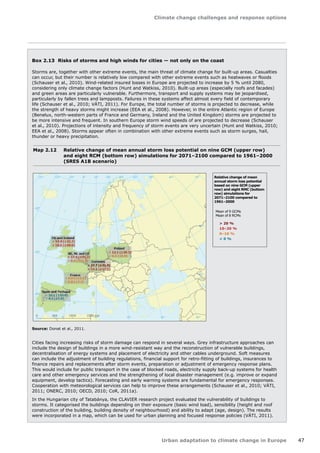 Climate change challenges and response options 
Urban adaptation to climate change in Europe 47 
Box 2.13 Risks of storms and high winds for cities — not only on the coast 
Storms are, together with other extreme events, the main threat of climate change for built-up areas. Casualties 
can occur, but their number is relatively low compared with other extreme events such as heatwaves or floods 
(Schauser et al., 2010). Wind-related insured losses in Europe are projected to increase by 5 % until 2080, 
considering only climate change factors (Hunt and Watkiss, 2010). Built-up areas (especially roofs and facades) 
and green areas are particularly vulnerable. Furthermore, transport and supply systems may be jeopardised, 
particularly by fallen trees and lampposts. Failures in these systems affect almost every field of contemporary 
life (Schauser et al., 2010; VÁTI, 2011). For Europe, the total number of storms is projected to decrease, while 
the strength of heavy storms might increase (EEA et al., 2008). However, in the entire Atlantic region of Europe 
(Benelux, north-western parts of France and Germany, Ireland and the United Kingdom) storms are projected to 
be more intensive and frequent. In southern Europe storm wind speeds of are projected to decrease (Schauser 
et al., 2010). Projections of intensity and frequency of storm events are very uncertain (Hunt and Watkiss, 2010; 
EEA et al., 2008). Storms appear often in combination with other extreme events such as storm surges, hail, 
thunder or heavy precipitation. 
Cities facing increasing risks of storm damage can respond in several ways. Grey infrastructure approaches can 
include the design of buildings in a more wind-resistant way and the reconstruction of vulnerable buildings, 
decentralisation of energy systems and placement of electricity and other cables underground. Soft measures 
can include the adjustment of building regulations, financial support for retro-fitting of buildings, insurances to 
finance repairs and replacements after storm events, preparation or adjustment of emergency response plans. 
This would include for public transport in the case of blocked roads, electricity supply back-up systems for health 
care and other emergency services and the strengthening of local disaster management (e.g. improve or expand 
equipment, develop tactics). Forecasting and early warning systems are fundamental for emergency responses. 
Cooperation with meteorological services can help to improve these arrangements (Schauser et al., 2010; VÁTI, 
2011; ONERC, 2010; OECD, 2010; CoR, 2011a). 
In the Hungarian city of Tatabánya, the CLAVIER research project evaluated the vulnerability of buildings to 
storms. It categorised the buildings depending on their exposure (basic wind load), sensibility (height and roof 
construction of the building, building density of neighbourhood) and ability to adapt (age, design). The results 
were incorporated in a map, which can be used for urban planning and focused response policies (VÁTI, 2011). 
Map 2.12 Relative change of mean annual storm loss potential on nine GCM (upper row) 
and eight RCM (bottom row) simulations for 2071–2100 compared to 1961–2000 
(SRES A1B scenario) 
Source: Donat et al., 2011. 
50° 60° 70° 
40° 
40° 
30° 
30° 
20° 
20° 
10° 
10° 
0° 
-30° -20° -10° 0° 
60° 
50° 
50° 
40° 
40° 
0 500 1000 1500 km 
UK and Ireland 
BE, NL and LU 
Poland 
Germany 
France 
Spain and Portugal 
 20 % 
10–20 % 
0–10 % 
– 10.1 (±10.0) 
+ 17.4 (±32.3) 
+ 18.5 (±18.6) 
+ 17.6 (±21.2) 
+ 8.0 (±11.4) 
+ 37.7 (±31.0) 
+ 15.1 (±17.1) 
+ 12.1 (±18.3) 
+ 6.1 (±9.9) 
+ 9.0 (±13.2) 
+ 5.8 (±7.4) 
 0 % 
– 4.2 (±5.6) 
Relative change of mean 
annual storm loss potential 
based on nine GCM (upper 
row) and eight RMC (buttom 
row) simulations for 
2071–2100 compared to 
1961–2000 
Mean of 9 GCMs 
Mean of 8 RCMs 
 
