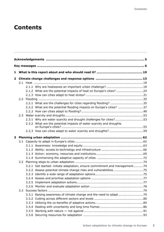 3 
Contents 
Urban adaptation to climate change in Europe 
Contents 
Acknowledgements ....................................................................................................5 
Key messages............................................................................................................. 6 
1 What is this report about and who should read it? ...............................................10 
2 Climate change challenges and response options ................................................13 
2.1 Heat ..............................................................................................................18 
2.1.1 Why are heatwaves an important urban challenge? �18 
2.1.2 What are the potential impacts of heat on Europe's cities? �24 
2.1.3 How can cities adapt to heat stress?..........................................................31 
2.2 Flooding .........................................................................................................35 
2.2.1 What are the challenges for cities regarding flooding? �35 
2.2.2 What are the potential flooding impacts on Europe's cities? ..........................37 
2.2.3 How can cities adapt to flooding?...............................................................48 
2.3 Water scarcity and droughts...............................................................................53 
2.3.1 Why are water scarcity and drought challenges for cities? �53 
2.3.2 What are the potential impacts of water scarcity and droughts 
on Europe's cities?...................................................................................55 
2.3.3 How can cities adapt to water scarcity and droughts? �59 
3 Planning urban adaptation .................................................................................. 62 
3.1 Capacity to adapt in Europe's cities.....................................................................62 
3.1.1 Awareness: knowledge and equity.............................................................63 
3.1.2 Ability: access to technology and infrastructure �66 
3.1.3 Action: economy, resources and institutions �69 
3.1.4 Summarising the adaptive capacity of cities �72 
3.2 Planning steps to urban adaptation.....................................................................74 
3.2.1 Get started: initiate adaptation, ensure commitment and management...........74 
3.2.2 Assess potential climate change risks and vulnerabilities �75 
3.2.3 Identify a wide range of adaptation options �75 
3.2.4 Assess and prioritise adaptation options.....................................................77 
3.2.5 Implement adaptation actions...................................................................77 
3.2.6 Monitor and evaluate adaptation action......................................................78 
3.3 Success factors ...............................................................................................79 
3.3.1 Raising awareness of climate change and the need to adapt..........................79 
3.3.2 Cutting across different sectors and levels �80 
3.3.3 Utilising the co-benefits of adaptive actions �84 
3.3.4 Dealing with uncertainty and long time frames �86 
3.3.5 Working with nature — not against............................................................91 
3.3.6 Securing resources for adaptation .............................................................93 
 