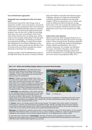 Climate change challenges and response options 
Urban adaptation to climate change in Europe 49 
Grey infrastructure approaches 
Integrated water management at the river basin 
level 
Infrastructure beyond the urban fringe, such as 
temporary overflow areas or by-passes, can prevent 
flood waters from reaching the cities. Such measures 
need to be established through regional or national 
collaboration. The Dutch government initiated the 
program 'room for the river' in 2006. By providing 
more space for water around Dutch rivers, flood 
risks in downstream areas, including cities, will be 
reduced. One example of this project will take place 
in the town of Nijmegen. The Dutch government 
has targeted the building of a replacement inland 
dike alongside the river Waal in Nijmegen as the 
best solution to reduce flood risk (see also Box 2.14). 
A by-pass of the river IJssel is projected to reduce 
flood risk in the Dutch city of Kampen. 
Another example of the FloodResilienCity project is 
the Dijle River basin, the source of which is situated 
half in the Walloon and half in the Flemish regions 
of Belgium. Because of a high risk of flooding the 
authorities decided to designate and redevelop 
roughly 1 200 ha of natural area as an overflow and 
create an additional artificial temporary storage 
basin closer to the city to protect the medieval inner 
city of Leuven against rainfall levels that are only 
predicted to occur once every hundred years (FRC, 
2012). 
Urban storm water disposal 
Options to prevent urban drainage floods focus on 
improvement of the local drainage and the sewerage 
system. Urban drainage floods, including adaptation 
options, are currently being studied in Copenhagen, 
London, Malmö and Rotterdam. The City of 
London Corporation, for example, has identified 
'hot spots' vulnerable to flooding, where it plans 
to install new sustainable drainage systems and 
invest in maintenance to accommodate the expected 
rise in the volume of precipitation (PBL, 2011; 
Box 2.14 Urban and building design options to prevent flood damage 
Amsterdam and Almere in the Netherlands have 
built man-made islands with floating houses which 
'naturally' adapt to water levels (http://www.deltasync. 
nl/deltasync; http://marquetteturner.com/2011/the-floating- 
houses-of-amsterdam). 
Malmö in Sweden manages rainwater flows with a 
new open storm-water-system. Here, green roofs and 
open water channels lead rainwater into collection 
points that form a temporary reservoir to collect surplus 
water (http://www.malmo.se/English/Sustainable-City- 
Development/Augustenborg-Eco-City/The-Green-City. 
html; http://www.malmo.se/English/Sustainable-City- 
Development/Bo01---Western-Harbour/Green-City.html). 
In Rotterdam, the Netherlands, open water channels 
in new neighbourhoods have been built to funnel water 
flow and increase storage and drainage capacity. The 
city plans so-called 'water squares', low-lying public 
spaces which can be used for temporary water storage during heavy precipitation or flooding events (http://www. 
rotterdamclimateinitiative.nl/en/english_2011_design/100_climate_proof/projecten/water_plazas_playgrounds_ 
doubling_as_water_storage?portfolio_id=59). 
In Vienna, Austria, the sewage system itself provides storage. The loading of the sewer system is monitored 
continuously in real time and interventions are possible through centrally controlled sluices and pump stations 
to optimise the full storage capacity of the 2300 km long system and prevent outflows during high precipitation 
events (http://www.wien.gv.at/umweltschutz/umweltbericht/pdf/abwasser.pdf). 
Nijmegen, the Netherlands, explores opportunities in which buildings are part of the flood defence. In the concept 
Adaptable Flood Defences (AFD), structures such as car parks, buildings, dwellings or roads are transformed and 
redesigned with protection of the hinterland against flooding in mind (Stalenberg and Vrijling, 2009). 
A new metro line is being built in Copenhagen, Denmark. Entrances will be elevated to avoid storm water 
flooding the tracks (http://www.cowi.com/menu/specialfeatures/climate/COWIsclimatestrategy/Documents/0212- 
1900-001e-09b_COWIClimateChangeServices_low.pdf). 
Photo: © inhabitat.com 
 
