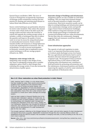 Climate change challenges and response options 
50 Urban adaptation to climate change in Europe 
Kamal‑Chaoui and Robert, 2009). The town of 
Cascais in Portugal has recognised the importance 
of drainage system maintenance and has put into 
practice by cleaning and restoring small streams to 
reduce flood risks (Oliveira et al., 2010). 
Source control techniques are particularly attractive 
for storm water treatment. They reduce the amount 
of storm water which needs to be taken up by the 
sewage system and thus reduce the necessity to 
extend and upgrade the existing sewage system. It 
includes a variety of techniques that aim to reduce 
the quantity and improve the quality of storm 
water at or near its source by using infrastructure 
or natural physical resources. Source control 
includes further soft measures to change behaviour 
or force the implementation of measures. The city 
of Stockholm, as well as several municipalities 
in Denmark, currently plan to implement source 
control techniques to all new sewage projects 
(Chouli et al., 2007). 
Temporary water storage in the city 
Integrating water storage in the design of new 
city areas or redesigning existing areas is another 
adaptation option which is often cheaper than 
extending the sewage system. It can also increase the 
attractiveness of public spaces. 
Innovative design of buildings and infrastructure 
Adaptation options are also available for individual 
buildings. This can range from minimal changes 
such as elevated entrances to highly innovative 
constructions. Short-term measures usually can be 
taken in existing buildings and infrastructure (green 
roofs, maintenance drainage system and specific 
usage of lower floors in flood-prone buildings), 
while medium to long term measures can focus 
on the climate-proof design of residential and 
commercial buildings and new urban developments. 
The fact that cities are continuously changing 
suggests that such measures would have minimal 
costs (PBL, 2011). 
Green infrastructure approaches 
The capacity of soils and vegetation to retain 
water is an important flood prevention feature 
as it reduces peak discharges across river basins. 
The way agricultural and forestry land is used is 
therefore relevant to flood risk management on 
a regional scale. The European Union's Common 
Agricultural Policy (CAP) reform of 2003 and 
on‑going policy development may contribute to 
flood prevention by promoting soil protection and 
the maintenance of permanent pastures and thereby 
improving the capacity of soils for water retention in 
areas upstream of flood-prone cities. 
Box 2.15 River restoration as urban flood protection in Łódź, Poland 
Łódź, meaning 'boat' in Polish, is a city whose history 
has been shaped by water. Many severe environmental 
problems have resulted from the industrial history 
of the city: loss of forests and green spaces, soil 
contamination, degradation of rivers and streams and 
poor water quality. During the periods of industrialisation 
and urbanisation most of the city's urban streams were 
converted to a mixed storm water drainage and sewage 
system. 
Łódź has been subject to frequent flooding due to the 
reduced water absorption capacity of its land area. As 
a solution to many of these problems, Łódź is focusing 
on ecohydrology and integrated water management 
including the restoration of the city's rivers, notably the 
river Sokolowka. Restoration has included the building of 
reservoirs, the invention of a storm water bio-filtration 
system and the development of a wider development 
plan for the river valley. 
This broader approach reflecting on the linkages between the water cycle and other aspects of urban development 
and beyond has proven a success. Stakeholder involvement through the city's Learning Alliance (which was 
established during the SWITCH project) has succeeded in changing mind-sets, so that up-scaling to the rest of the 
city's rivers is planned. 
Source: Loftus, 2011; http://www.switchtraining.eu/fileadmin/template/projects/switch_training/files/Case_studies/Case_study_ 
Lodz_preview.pdf. 
Photo: © Jorge Ueyonahara 
 