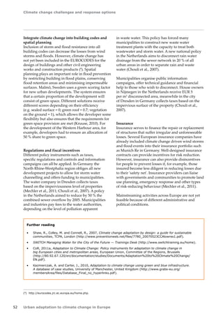 Climate change challenges and response options 
52 Urban adaptation to climate change in Europe 
Integrate climate change into building codes and 
spatial planning 
Inclusion of storm and flood resistance into all 
building codes can decrease the losses from wind 
storms and floods. However, climate change has 
not yet been included in the EUROCODES for the 
design of buildings and other civil engineering 
works and construction products (8). Spatial 
planning plays an important role in flood prevention 
by restricting building in flood plains, conserving 
flood retention areas and minimising impermeable 
surfaces. Malmö, Sweden uses a green scoring factor 
for new urban developments. The system ensures 
that a certain proportion of the development will 
consist of green space. Different solutions receive 
different scores depending on their efficiency 
(e.g. sealed surface = 0; green roof = 0.7; vegetation 
on the ground = 1), which allows the developer some 
flexibility but also ensures that the requirements for 
green space provision are met (Kruuse, 2010). For 
the development of the Western Harbour area, for 
example, developers had to ensure an allocation of 
50 % share to green space. 
Regulations and fiscal incentives 
Different policy instruments such as taxes, 
specific regulations and controls and information 
campaigns can all be applied. In Germany the 
North Rhine‑Westphalia region obliges all new 
development projects to allow for storm water 
channelling and offers funding to municipalities. 
The water company in Dresden collects taxes 
based on the imperviousness level of properties 
(Mechler et al., 2011; Chouli et al., 2007). A policy 
in the Netherlands aimed to reduce by 50 % the 
combined sewer overflow by 2005. Municipalities 
and industries pay fees to the water authorities, 
depending on the level of pollution apparent 
(8) http://eurocodes.jrc.ec.europa.eu/home.php. 
in waste water. This policy has forced many 
municipalities to construct new waste water 
treatment plants with the capacity to treat both 
wastewater and storm water. A new national policy 
in the Netherlands aims to disconnect rain water 
drainage from the sewer network in 20 % of all 
urban areas in order to separate rain and waste 
water (Chouli et al., 2007). 
Municipalities organise public information 
campaigns, offer technical guidance and financial 
help to those who wish to disconnect. House owners 
in Nijmegen in the Netherlands receive EUR 5 
per m2 disconnected area, meanwhile in the city 
of Dresden in Germany collects taxes based on the 
impervious surface of the property (Chouli et al., 
2007). 
Insurance 
Insurance serves to finance the repair or replacement 
of structures that suffer irregular and unforeseeable 
losses. Several European insurance companies have 
already included climate change driven wind storms 
and flood events into their insurance portfolio such 
as Munich Re in Germany. Well-designed insurance 
contracts can provide incentives for risk reduction. 
However, insurance can also provide disincentives 
for people to prevent losses if, for example, those 
insured become less diligent in reducing losses due 
to their 'safety net'. Insurance providers can liaise 
with governments and communities to promote land 
use planning, emergency response and other types 
of risk-reducing behaviour (Mechler et al., 2011). 
Mainstreaming activities across Europe are not yet 
feasible because of different administrative and 
political conditions. 
Further reading 
• Shaw, R., Colley, M. and Connell, R., 2007, Climate change adaptation by design: a guide for sustainable 
communities, TCPA, London (http://www.preventionweb.net/files/7780_20070523CCAlowres1.pdf). 
• SWITCH Managing Water for the City of the Future — Trainings Desk (http://www.switchtraining.eu/home). 
• CoR, 2011a, Adaptation to Climate Change: Policy instruments for adaptation to climate change in 
big European cities and metropolitan areas, European Union, Committee of the Regions, Brussels 
(http://80.92.67.120/en/documentation/studies/Documents/Adaptation%20to%20Climate%20Change/ 
EN.pdf). 
• Kazmierczak, A. and Carter, J., 2010, Adaptation to climate change using green and blue infrastructure. 
A database of case studies, University of Manchester, United Kingdom (http://www.grabs-eu.org/ 
membersArea/files/Database_Final_no_hyperlinks.pdf). 
 