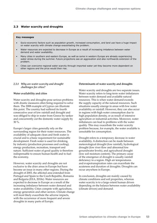 Climate change challenges and response options 
Urban adaptation to climate change in Europe 53 
2.3 Water scarcity and droughts 
Key messages 
• Socio-economic factors such as population growth, increased consumption, and land use have a huge impact 
on water scarcity with climate change exacerbating the problem. 
• Water resources are expected to decrease in Europe as a result of increasing imbalance between water 
demand and water availability. 
• Many cities in southern and eastern Europe, as well as some in western Europe are already experiencing 
water stress during the summer. Future projections see an aggravation and also northwards extension of the 
problem. 
• Cities can overcome regional water scarcity through imported water yet they become more dependent on 
other regions and the price would then rise. 
2.3.1 Why are water scarcity and drought 
challenges for cities? 
Water availability and cities 
Water scarcity and droughts pose serious problems 
with drastic measures often being required to solve 
them. The 2008 example of Cyprus can illustrate 
this point. The country had suffered its fourth 
consecutive year of low rainfall and drought and 
was obliged to ship in water from Greece by tanker 
and concurrently cut the domestic water supply by 
30 %. 
Europe's larger cities generally rely on the 
surrounding region for their water resources. The 
availability of adequate clean and fresh water is 
crucial and is a basic requirement for sustainable 
development. Fresh water is used for drinking, 
by industry (production processes and cooling), 
energy production, recreation, transport and 
nature. Sufficient water of good quality is therefore 
indispensable to ensure human health and to fuel 
the economy. 
However, water scarcity and droughts are not 
exclusive to the drier areas in Europe but have 
become an issue in many other regions. During the 
drought of 2003, the affected area extended from 
Portugal and Spain to the Czech Republic, Romania 
and Bulgaria (EEA, 2010e). Water resources are 
expected to decrease in Europe as a result of the 
increasing imbalance between water demand and 
water availability. Cities compete with agriculture, 
energy generation and other sectors. Climate change 
will most likely exacerbate the adverse impacts, 
with the occurrence of more frequent and severe 
droughts in many parts of Europe. 
Determinants of water scarcity and droughts 
Water scarcity and droughts are two separate issues. 
Water scarcity refers to long-term water imbalances 
between water demand and available natural 
resources. This is when water demand exceeds 
the supply capacity of the natural resources. Such 
situations usually emerge in areas with low water 
availability or rainfall. However, they can also occur 
in regions with high water consumption due to 
high population density, or as result of intensive 
agriculture or industrial activities. Moreover, water 
imbalances can lead to problems with the water 
quality. This may exacerbate the water scarcity 
problem because, for example, the water available is 
unsuitable for consumption. 
Drought refers to a temporary decrease in water 
availability. A distinction can be made between 
meteorological drought (low rainfall), hydrological 
drought (low river flow and abnormal low 
groundwater levels), and agricultural drought 
(low soil moisture content). The primary cause 
of the emergence of drought is usually rainfall 
deficiency in a region. High air temperatures 
and evapotranspiration rates can exacerbate the 
acuteness and duration of droughts. Droughts can 
occur anywhere in Europe. 
In conclusion, droughts are mainly caused by 
climate conditions and soil properties, whereas 
water scarcity is to a large extent human driven 
depending on the balance between water availability 
(climate driven) and demand. 
 
