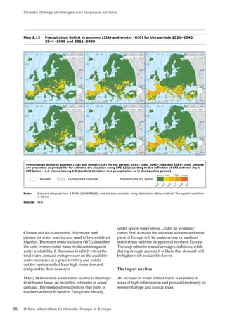 Climate change challenges and response options 
56 Urban adaptation to climate change in Europe 
Map 2.13 Precipitation deficit in summer (JJA) and winter (DJF) for the periods 2021–2040, 
2041–2060 and 2061–2080 
Note: Data are obtained from 8 RCMs (ENSEMBLES) and are bias corrected using distribution fitting method. The spatial resolution 
is 25 km. 
Source: EEA. 
Climate and socio-economic drivers are both 
drivers for water scarcity and need to be considered 
together. The water stress indicator (WEI) describes 
the ratio between total water withdrawals against 
water availability. It illustrates to which extent the 
total water demand puts pressure on the available 
water resources in a given territory and points 
out the territories that have high water demand 
compared to their resources. 
Map 2.14 shows the water stress related to the major 
river basins based on modelled estimates of water 
demand. The modelled results show that parts of 
southern and north-western Europe are already 
under severe water stress. Under an 'economy 
comes first' scenario the situation worsens and most 
parts of Europe will be under severe or medium 
water stress with the exception of northern Europe. 
The map refers to annual average conditions, while 
during drought periods it is likely that demand will 
be higher with availability lower. 
The impact on cities 
An increase in water related stress is expected in 
areas of high urbanisation and population density, in 
western Europe and coastal areas. 
50° 60° 70° 
40° 
40° 
30° 
30° 
20° 
20° 
0° 10° 
-30° -10° 0° 
60° 
50° 
50° 
40° 
40° 
0 500 1000 1500 km 
50° 60° 70° 
40° 
40° 
30° 
30° 
20° 
20° 
0° 10° 
-30° -10° 0° 
60° 
50° 
50° 
40° 
40° 
0 500 1000 1500 km 
50° 60° 70° 
40° 
40° 
30° 
30° 
20° 
20° 
0° 10° 
-30° -10° 0° 
60° 
50° 
50° 
40° 
40° 
0 500 1000 1500 km 
50° 60° 70° 
40° 
40° 
30° 
30° 
20° 
20° 
0° 10° 
-30° -10° 0° 
60° 
50° 
50° 
40° 
40° 
0 500 1000 1500 km 
50° 60° 70° 
40° 
40° 
30° 
30° 
20° 
20° 
0° 10° 
-30° -10° 0° 
60° 
50° 
50° 
40° 
40° 
0 500 1000 1500 km 
50° 60° 70° 
40° 
40° 
30° 
30° 
20° 
20° 
0° 10° 
-30° -10° 0° 
60° 
50° 
50° 
40° 
40° 
0 500 1000 1500 km 
Summer 2021–2040 Summer 2041–2060 Summer 2061–2080 
Winter 2021–2040 Winter 2041–2060 Winter 2061–2080 
Precipitation deficit in summer (JJA) and winter (DJF) for the periods 2021–2040, 2041–2060 and 2061–2080. Deficits 
are presented as probability for extreme dry situation using SPI-12 (according to the definition of SPI extreme dry is 
SPI below – 1.5 means having 1.5 standard deviation less precipitation as in the baseline period) 
No data Outside data coverage Probability for dry events 
Low High 
0.1 
0.2 
0.3 
0.4 
0.0 
0.5 
 