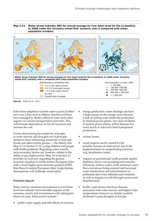 Climate change challenges and response options 
Urban adaptation to climate change in Europe 57 
Map 2.14 Water stress indicator WEI for annual average on river basin level for the a) baseline, 
b) 2050 under the 'economy comes first' scenario, and c) compared with urban 
population numbers 
Source: Flörke et al., 2011. 
Cities have adapted to current water scarcity in their 
own way. Cities such as Athens, Istanbul and Paris 
have managed to obtain sufficient water from other 
regions via various transportation networks. This 
will increase dependency on far-off resources and 
increase the cost. 
Factors determining the sensitivity of people 
to water scarcity and droughts are in principle 
similar to those influencing sensitivity to heat and 
floods and affect similar groups — the elderly (see 
Map 2.7 in Section 2.1.2), young children and people 
with health problems. Regarding water scarcity, 
socio‑economic factors are, however, related to the 
ability to pay higher prices. Map 3.6 in Section 3.1 
provides an overview regarding the general 
economic situation in north-western European cities 
with a much higher gross domestic product (GDP) 
than those in eastern European cities. Large income 
discrepancies will challenge social equity. 
Potential impacts 
Water scarcity situations encountered at river basin 
level have already had noticeable impacts on the 
economy, society and environment with subsequent 
effects on costs. Main sectors include: 
• public water supply and side-effects on tourism; 
• energy production: water shortage can have 
a huge impact on the energy sector because 
a lack of cooling water limits the production 
by thermal power plants, can cause incidents 
in nuclear power plants, and/or because low 
water levels in reservoirs limit hydropower 
production; 
• income losses; 
• social impacts can be created by the 
possible increase of water prices due to the 
implementation of compensating measures 
(e.g. desalination units); 
• impacts on groundwater (with possible aquifer 
depletion due to over-pumping and seawater 
intrusion), surface waters (with minimum water 
flows not always being ensured and increased 
water temperature and concentrations of 
pollutants due to less dilution) and wetlands, 
as well as impacts on soils through erosion and 
desertification; 
• health: water-borne infectious diseases 
associated with water scarcity and higher water 
temperatures, however no fatality could be 
attributed in past droughts in Europe; 
50° 60° 70° 
40° 
40° 
30° 
30° 
20° 
20° 
10° 
10° 
0° 
-30° -20° -10° 0° 
60° 
50° 
50° 
40° 
40° 
0 500 1000 1500 km 
50° 60° 70° 
40° 
40° 
30° 
30° 
20° 
20° 
10° 
10° 
0° 
-30° -20° -10° 0° 
60° 
50° 
50° 
40° 
40° 
0 500 1000 1500 km 
Water stress indicator WEI for annual average on river basin level for the a) baseline, b) 2050 under 'economy 
comes first' scenario, and c) compared with urban population numbers 
0–0.2 (low water stress) 
0.2–0.4 (mid water stress) 
 0.4 (high water stress) 
No data 
Outside data coverage 
 100 000 
100 000–250 000 
250 000–500 000 
500 000–1 000 000 
 1 000 000 
Withdrawals-to-availability ratio Total population in cities, 2004 
50° 60° 70° 
40° 
40° 
30° 
30° 
20° 
20° 
10° 
10° 
0° 
-30° -20° -10° 0° 
60° 
50° 
50° 
40° 
40° 
0 500 1000 1500 km 
a) b) c) 
 