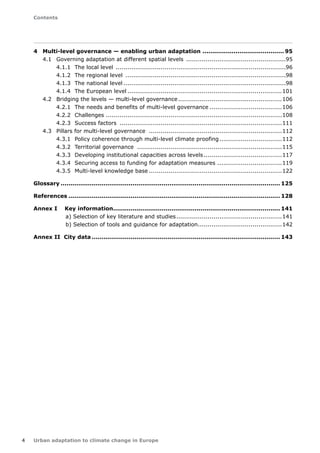 Contents 
4 Urban adaptation to climate change in Europe 
4 Multi-level governance — enabling urban adaptation �95 
4.1 Governing adaptation at different spatial levels ....................................................95 
4.1.1 The local level ........................................................................................96 
4.1.2 The regional level ...................................................................................98 
4.1.3 The national level....................................................................................98 
4.1.4 The European level................................................................................101 
4.2 Bridging the levels — multi-level governance......................................................106 
4.2.1 The needs and benefits of multi-level governance �106 
4.2.2 Challenges ...........................................................................................108 
4.2.3 Success factors ....................................................................................111 
4.3 Pillars for multi-level governance .....................................................................112 
4.3.1 Policy coherence through multi-level climate proofing �112 
4.3.2 Territorial governance ...........................................................................115 
4.3.3 Developing institutional capacities across levels �117 
4.3.4 Securing access to funding for adaptation measures �119 
4.3.5 Multi-level knowledge base.....................................................................122 
Glossary.................................................................................................................. 125 
References.............................................................................................................. 128 
Annex I Key information....................................................................................... 141 
a) Selection of key literature and studies.......................................................141 
b) Selection of tools and guidance for adaptation �142 
Annex II City data.................................................................................................. 143 
 
