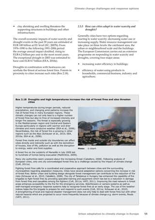 Climate change challenges and response options 
Urban adaptation to climate change in Europe 59 
Box 2.18 Droughts and high temperatures increase the risk of forest fires and also threaten 
cities 
Higher temperatures during longer periods, reduced 
precipitation, and changing wind patterns increase the 
risk of forest fires in many European regions. These 
climatic changes can not only lead to a higher number 
of forest fires but also to fires of increased intensity and 
longer fire seasons. The threat is especially growing 
in the Mediterranean region and Central and Eastern 
Europe particularly in regions with warmer and drier 
climates and more conducive weather (EEA et al., 2008). 
Nevertheless, the risk of forest fire is growing in other 
regions such as the Alps (Schauser et al., 2010; EEA, 
2010a; EEA et al., 2008). 
Forest fires inside and outside city boundaries can affect 
cities directly and indirectly such as with the demolition 
of houses, loss of life, pollution as well as the disruption 
to energy, water and food supplies. 
A forest fire on the outskirts of Marseille in July 2009 led 
to hundreds of homes being evacuated (MailOnline, 2009). 
Many city authorities seem unaware about the increasing threat (Caballero, 2008). Following analysis of 
European cities, only one city acknowledged forest fires as a challenge caused by the impact of climate change 
(CoR, 2011a). 
Fighting forest fires calls for a coordinated and cooperative approach between cities and the surrounding 
municipalities regarding adaptation measures. Cities have several adaptation options concerning the increase in risk 
of forest fires. Better urban and building design alongside forest management can contribute to the reduction of fire 
risks (Schauser et al., 2010; Caballero, 2008). The city of Tatabánya in Hungary has enhanced the capability of fire 
brigades to fight forest fires by providing specialist training and equipment which has led to a reduction in damage 
from forest fires and casualties among fire fighters (CoR, 2011a; VÁTI, 2011). Improving the road network in forest 
areas enhances accessibility to the fire for the emergency services. Watchtowers or camera systems as well as 
well-managed emergency response systems help to recognise forest fires at an early stage. The use of fire weather 
indices helps the fire brigade to prepare for and respond to such events (CoR, 2011a; Schauser et al., 2010). 
A strengthening of local and regional disaster management does not only help to deal with forest fires but with other 
natural hazards which are projected to occur more frequently because of climate change e.g. storm events, floods 
(VÁTI, 2011). 
Photo: © titdark 
• clay shrinking and swelling threatens the 
supporting structures in buildings and other 
infrastructures. 
The overall economic impacts of water scarcity and 
drought events in the past 30 years are estimated at 
EUR 100 billion at EU level (EC, 2007b). From 
1976–1990 to the following 1991–2006 period 
the average annual impact doubled, rising to 
EUR 6.2 billion per year in the most recent years. 
The exceptional drought in 2003 was estimated to 
have cost EUR 8.7 billion (EEA, 2010e). 
Droughts in combination with heatwaves can 
acerbate the threat of serious forest fires. Forests in 
proximity to cities increase such risks (Box 2.18). 
2.3.3 How can cities adapt to water scarcity and 
droughts? 
Generally cities have two options regarding 
reacting to water scarcity: decreasing water use or 
increasing supply. Water resource management can 
take place on three levels: the catchment area, the 
urban or neighbourhood scale and the buildings. 
The European Commission carries out an extensive 
programme on responding to water scarcity and 
droughts, covering four major areas: 
• increasing water efficiency in buildings; 
• efficiency of water-using products in 
households, commercial business, industry and 
agriculture; 
 