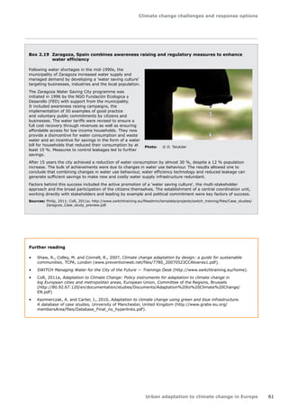 Climate change challenges and response options 
Urban adaptation to climate change in Europe 61 
Box 2.19 Zaragoza, Spain combines awareness raising and regulatory measures to enhance 
water efficiency 
Following water shortages in the mid-1990s, the 
municipality of Zaragoza increased water supply and 
managed demand by developing a 'water saving culture' 
targeting businesses, industries and the local population. 
The Zaragoza Water Saving City programme was 
initiated in 1996 by the NGO Fundación Ecologica y 
Desarollo (FED) with support from the municipality. 
It included awareness raising campaigns, the 
implementation of 50 examples of good practice 
and voluntary public commitments by citizens and 
businesses. The water tariffs were revised to ensure a 
full cost recovery through revenues as well as ensuring 
affordable access for low income households. They now 
provide a disincentive for water consumption and waste 
water and an incentive for savings in the form of a water 
bill for households that reduced their consumption by at 
least 10 %. Measures to control leakages led to further 
savings. 
After 15 years the city achieved a reduction of water consumption by almost 30 %, despite a 12 % population 
increase. The bulk of achievements were due to changes in water use behaviour. The results allowed one to 
conclude that combining changes in water use behaviour, water efficiency technology and reduced leakage can 
generate sufficient savings to make new and costly water supply infrastructure redundant. 
Factors behind this success included the active promotion of a 'water saving culture', the multi-stakeholder 
approach and the broad participation of the citizens themselves. The establishment of a central coordination unit, 
working directly with stakeholders and leading by example and political commitment were key factors of success. 
Sources: Philip, 2011; CoR, 2011a; http://www.switchtraining.eu/fileadmin/template/projects/switch_training/files/Case_studies/ 
Zaragoza_Case_study_preview.pdf. 
Photo: © D. Talukdar 
Further reading 
• Shaw, R., Colley, M. and Connell, R., 2007, Climate change adaptation by design: a guide for sustainable 
communities, TCPA, London (www.preventionweb.net/files/7780_20070523CCAlowres1.pdf). 
• SWITCH Managing Water for the City of the Future — Trainings Desk (http://www.switchtraining.eu/home). 
• CoR, 2011a, Adaptation to Climate Change: Policy instruments for adaptation to climate change in 
big European cities and metropolitan areas, European Union, Committee of the Regions, Brussels 
(http://80.92.67.120/en/documentation/studies/Documents/Adaptation%20to%20Climate%20Change/ 
EN.pdf) 
• Kazmierczak, A. and Carter, J., 2010, Adaptation to climate change using green and blue infrastructure. 
A database of case studies, University of Manchester, United Kingdom (http://www.grabs-eu.org/ 
membersArea/files/Database_Final_no_hyperlinks.pdf). 
 