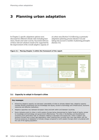 62 
Planning urban adaptation 
Urban adaptation to climate change in Europe 
Figure 3.1 Placing Chapter 3 within the framework of the report 
Climate change 
exposure 
– Temperature 
– Precipitation 
– Sea level 
Sensitivity of cities to 
– Heat 
– Flooding 
– Water scarcity 
Potential climate 
change impacts 
on cities 
Possible adaptation 
measures reducing 
the sensitivity 
Chapter 2 — Climate change challenges Chapter 3 — Planning urban adaptation 
Chapter 4 — Multi-level governance 
Adaptive capacity of 
cities to cope with the 
impacts and reduce 
the vulnerability 
Planning 
urban 
adaptation 
and 
success 
factors 
Multi-level governance action to facilitate 
and implement adaptation 
3 Planning urban adaptation 
In Chapter 2, specific adaptation options were 
discussed for different climate risks including heat 
stress, floods and water scarcity. Successful delivery 
of these relevant solutions needs to be supported by 
the improvement of the overall adaptive capacity of 
an urban area (Section 3.1) following a systematic 
adaptation planning process (Section 3.2) and 
taking into account a number of planning principles 
(Section 3.3). 
Key messages 
• Enhancing adaptive capacity can decrease vulnerability of cities to climate-related risks. Adaptive capacity 
includes several components such as knowledge and equity, access to technology and infrastructure, economic 
resources and effective institutions. 
• Adaptive capacities vary between European cities and both within and between countries. 
• Some indicators point to cities in north-western Europe being characterised by higher levels of equity, access 
to knowledge and technology and government effectiveness. The cities in the Benelux and Scandinavian 
countries score particularly high on indicators relating to education and social trust. Cities in eastern and 
southern Europe have a lower age dependency index meaning that currently they may cope better with the 
financial pressures of adaptation of climate change compared to north-western Europe which is burdened with 
the cost of the ageing population. 
3.1 Capacity to adapt in Europe's cities 
 