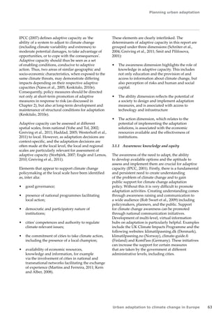 Planning urban adaptation 
Urban adaptation to climate change in Europe 63 
IPCC (2007) defines adaptive capacity as 'the 
ability of a system to adjust to climate change 
(including climate variability and extremes) to 
moderate potential damages, to take advantage of 
opportunities, or to cope with the consequences'. 
Adaptive capacity should thus be seen as a set 
of enabling conditions, conducive to adaptive 
action. Thus, two areas of similar geographic and 
socio‑economic characteristics, when exposed to the 
same climate threats, may demonstrate differing 
impacts depending on their respective adaptive 
capacities (Næss et al., 2005; Keskitalo, 2010e). 
Consequently, policy measures should be directed 
not only at short-term promotion of adaptive 
measures in response to risk (as discussed in 
Chapter 2), but also at long-term development and 
maintenance of structural conditions for adaptation 
(Keskitalo, 2010e). 
Adaptive capacity can be assessed at different 
spatial scales, from national (Yohe and Tol, 2002; 
Greiving et al., 2011; Haddad, 2005; Westerhoff et al., 
2011) to local. However, as adaptation decisions are 
context-specific, and the adaptation decisions are 
often made at the local level, the local and regional 
scales are particularly relevant for assessment of 
adaptive capacity (Storbjörk, 2007; Engle and Lemos, 
2010; Greiving et al., 2011). 
Elements that appear to support climate change 
policymaking at the local scale have been identified 
as, inter alia: 
• good governance; 
• presence of national programmes facilitating 
local action; 
• democratic and participatory nature of 
institutions; 
• cities' competences and authority to regulate 
climate-relevant issues; 
• the commitment of cities to take climate action, 
including the presence of a local champion; 
• availability of economic resources, 
knowledge and information, for example 
via the involvement of cities in national and 
transnational networks facilitating the exchange 
of experience (Martins and Ferreira, 2011; Kern 
and Alber, 2008). 
These elements are clearly interlinked. The 
determinants of adaptive capacity in this report are 
grouped under three dimensions (Schröter et al., 
2004; Greiving et al., 2011; Smit and Pilifosova, 
2001): 
• The awareness dimension highlights the role of 
knowledge in adaptive capacity. This includes 
not only education and the provision of and 
access to information about climate change, but 
also perception of risks and human and social 
capital. 
• The ability dimension reflects the potential of 
a society to design and implement adaptation 
measures, and is associated with access to 
technology and infrastructure 
• The action dimension, which relates to the 
potential of implementing the adaptation 
solutions, is associated with the economic 
resources available and the effectiveness of 
institutions. 
3.1.1 Awareness: knowledge and equity 
The awareness of the need to adapt, the ability 
to develop available options and the aptitude to 
assess and implement them are crucial for adaptive 
capacity (IPCC, 2001). Firstly, there is a fundamental 
and persistent need to create understanding 
of the problem of climate change and to gain 
public support for climate change adaptation 
policy. Without this it is very difficult to promote 
adaptation activities. Creating understanding comes 
through awareness raising and communication to 
a wide audience (Rob Swart et al., 2009) including 
policymakers, planners, and the public. Support 
for climate change awareness can be promoted 
through national communication initiatives. 
Development of multi-level, virtual information 
hubs on adaptation is particularly helpful. Examples 
include the UK Climate Impacts Programme and the 
following websites: klimatilpasning.dk (Denmark), 
klimatilpasning.no (Norway), climate‑guide.fi 
(Finland) and KomPass (Germany). These initiatives 
can increase the support for certain measures 
that are taken by the government at different 
administrative levels, including cities. 
 