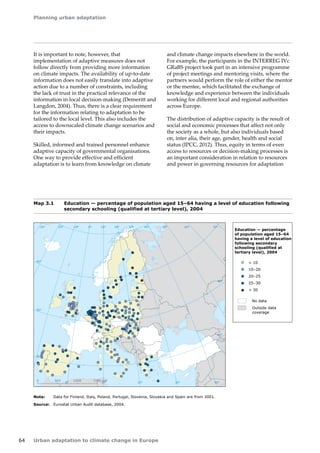 Planning urban adaptation 
64 Urban adaptation to climate change in Europe 
It is important to note, however, that 
implementation of adaptive measures does not 
follow directly from providing more information 
on climate impacts. The availability of up-to-date 
information does not easily translate into adaptive 
action due to a number of constraints, including 
the lack of trust in the practical relevance of the 
information in local decision-making (Demeritt and 
Langdon, 2004). Thus, there is a clear requirement 
for the information relating to adaptation to be 
tailored to the local level. This also includes the 
access to downscaled climate change scenarios and 
their impacts. 
Skilled, informed and trained personnel enhance 
adaptive capacity of governmental organisations. 
One way to provide effective and efficient 
adaptation is to learn from knowledge on climate 
and climate change impacts elsewhere in the world. 
For example, the participants in the INTERREG IVc 
GRaBS project took part in an intensive programme 
of project meetings and mentoring visits, where the 
partners would perform the role of either the mentor 
or the mentee, which facilitated the exchange of 
knowledge and experience between the individuals 
working for different local and regional authorities 
across Europe. 
The distribution of adaptive capacity is the result of 
social and economic processes that affect not only 
the society as a whole, but also individuals based 
on, inter alia, their age, gender, health and social 
status (IPCC, 2012). Thus, equity in terms of even 
access to resources or decision-making processes is 
an important consideration in relation to resources 
and power in governing resources for adaptation 
Map 3.1 Education — percentage of population aged 15–64 having a level of education following 
secondary schooling (qualified at tertiary level), 2004 
Note: Data for Finland, Italy, Poland, Portugal, Slovenia, Slovakia and Spain are from 2001. 
Source: Eurostat Urban Audit database, 2004. 
! 
! 
! 
! 
! 
! 
! 
! 
!! 
! 
! 
! 
! 
! 
! 
! 
! 
! 
! 
! 
! 
! 
! ! 
! 
! 
! 
! 
! 
! 
! 
! 
! 
! 
! 
! 
! 
! 
! 
! 
! 
! 
! 
! 
! 
! 
! 
! 
! 
! 
!!! 
! 
! 
! 
! 
! 
! 
! 
! 
! 
! 
! 
! 
! 
! 
! 
! 
! 
! 
! 
! 
! ! 
! 
! 
! 
! 
! 
! 
! 
! 
! 
! 
! 
! 
! 
! 
! 
! 
! 
! 
! 
! 
! 
! 
! 
! 
! 
! 
! 
! 
! 
! 
! 
! 
! 
! ! 
! 
! 
! 
! ! 
! 
! 
! 
! 
! 
! 
! 
! ! 
! ! 
! 
! 
! 
! 
! 
!!! 
! 
! 
! 
! ! 
! 
! 
! 
! 
! 
! 
! ! 
! 
! 
! 
! 
! 
! 
! 
! 
! 
! 
! 
! 
! 
! 
! 
! 
! 
! 
! 
! 
! 
! 
! 
! 
! 
! 
!! 
! 
! 
! 
! 
! 
! 
! 
! 
! ! 
! 
! 
! 
! ! 
! 
! 
! 
! 
! 
! 
! 
! 
! 
! 
! 
! 
! 
! 
! 
! 
! 
! 
! 
! 
!! 
! 
! 
! 
! 
! 
! ! 
! 
50° 60° 70° 
40° 
40° 
30° 
30° 
20° 
20° 
10° 
10° 
0° 
-30° -20° -10° 0° 
60° 
50° 
50° 
40° 
40° 
0 500 1000 1500 km 
 10 
10–20 
20–25 
25–30 
 30 
Education — percentage 
of population aged 15–64 
having a level of education 
following secondary 
schooling (qualified at 
tertiary level), 2004 
No data 
Outside data 
coverage 
 