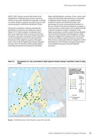 Planning urban adaptation 
Urban adaptation to climate change in Europe 65 
Map 3.2 Perceptions on 'city committed to fight against climate change' (synthetic index 0–100), 
2009 
Source: DG REGIO/Eurostat: Urban Perception survey 2010; data 2009. 
! 
! 
! 
! 
! 
! 
! 
! 
! 
! 
! 
! ! 
! 
! 
! 
!! 
! 
! 
! 
! 
! 
! 
! 
! 
! 
! 
! 
! 
! 
! 
! 
! 
! 
! 
! 
! 
! 
! 
! 
! 
! 
! 
! ! 
! 
! 
! 
! 
! ! 
! 
! 
! 
! 
! 
! 
! 
! 
! 
! 
! 
! 
! 
! 
! 
! 
! 
! 
! 
! 
! 
! ! 
50° 60° 70° 
40° 
40° 
30° 
30° 
20° 
20° 
10° 
10° 
0° 
-30° -20° -10° 0° 
60° 
50° 
50° 
40° 
40° 
0 500 1000 1500 km 
Perceptions on 'city 
committed to fight 
against climate change' 
(synthetic index 0–100), 
2009 
More 
negative 
answers 
More 
positive 
answers 
Index 50 
19–20 
21–40 
41–60 
61–80 
81–100 
No data 
Outside data 
coverage 
(IPCC, 2001). Equity concerns also relate to the 
distribution of material and economic resources 
which are also often distributed unequally, resulting 
in a lower adaptive capacity in certain areas or with 
certain groups or individuals (Keskitalo, 2010e). 
All aspects of adaptive capacity, including the 
dimension of awareness, are difficult to assess. 
Maps 3.1–3.3 offer examples of indicators that 
give some indication of the current levels of local 
awareness, education and equity. These indicators 
can be considered as proxies for the awareness 
dimension of the adaptive capacity of Europe's 
cities. Cities with the highest percentage of people 
having a level of education following secondary 
schooling are present in Scandinavia, the Baltic 
States and the Benelux countries. Cities, where most 
citizens feel that their administration is committed 
to fighting climate change, are predominantly 
located in western and northern Europe. The 
percentage of women among elected members in 
the city, which can be seen as indicative of equity, is 
lower in eastern, south‑eastern and southern Europe 
(with the exception of Spain) compared to the 
higher percentage in north-western Europe (slightly 
lower in Ireland and the United Kingdom). These 
indicators suggest that European cities are divided 
in terms of adaptive capacity based on awareness. 
This division could potentially be bridged by further 
development of knowledge exchange programmes 
and strengthening equity and participatory 
processes. 
 