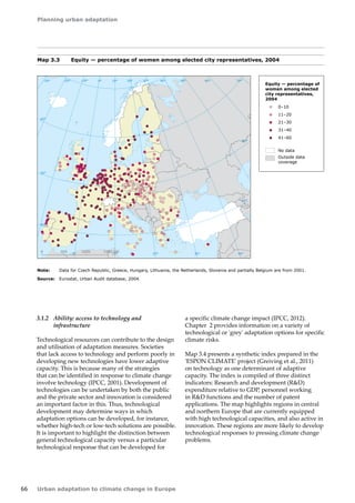Planning urban adaptation 
66 Urban adaptation to climate change in Europe 
Map 3.3 Equity — percentage of women among elected city representatives, 2004 
Note: Data for Czech Republic, Greece, Hungary, Lithuania, the Netherlands, Slovenia and partially Belgium are from 2001. 
Source: Eurostat, Urban Audit database, 2004. 
3.1.2 Ability: access to technology and 
infrastructure 
Technological resources can contribute to the design 
and utilisation of adaptation measures. Societies 
that lack access to technology and perform poorly in 
developing new technologies have lower adaptive 
capacity. This is because many of the strategies 
that can be identified in response to climate change 
involve technology (IPCC, 2001). Development of 
technologies can be undertaken by both the public 
and the private sector and innovation is considered 
an important factor in this. Thus, technological 
development may determine ways in which 
adaptation options can be developed, for instance, 
whether high-tech or low-tech solutions are possible. 
It is important to highlight the distinction between 
general technological capacity versus a particular 
technological response that can be developed for 
a specific climate change impact (IPCC, 2012). 
Chapter 2 provides information on a variety of 
technological or 'grey' adaptation options for specific 
climate risks. 
Map 3.4 presents a synthetic index prepared in the 
'ESPON CLIMATE' project (Greiving et al., 2011) 
on technology as one determinant of adaptive 
capacity. The index is compiled of three distinct 
indicators: Research and development (RD) 
expenditure relative to GDP, personnel working 
in RD functions and the number of patent 
applications. The map highlights regions in central 
and northern Europe that are currently equipped 
with high technological capacities, and also active in 
innovation. These regions are more likely to develop 
technological responses to pressing climate change 
problems. 
! 
! 
! 
! ! 
! 
! 
! 
! 
! 
! 
! 
! 
! 
! 
! 
! 
! 
! 
! 
! 
! 
! 
! 
! 
! 
! 
! 
! 
! 
! 
! 
! 
! 
! 
! 
! 
! ! 
! 
! 
! 
! 
! 
! 
! 
! 
! 
! 
! 
! 
! 
! 
! 
! 
50° 60° 70° 
40° 
40° 
30° 
30° 
20° 
20° 
10° 
10° 
0° 
-30° -20° -10° 0° 
60° 
50° 
50° 
40° 
40° 
0 500 1000 1500 km 
! 
! 
! 
! 
! 
! 
! 
! 
! 
! 
! 
! 
! 
! 
! ! 
! 
! 
! 
! 
! 
! 
! 
! 
! ! 
! 
! 
! 
! 
! 
! 
! ! 
! 
! 
! ! 
! 
! 
! 
! 
! ! 
! 
! 
! 
! 
! 
! 
! 
! 
! ! 
! 
! 
! 
! 
! 
! 
! 
! 
! 
! 
! 
! 
! 
! 
! 
! 
! 
! 
! 
! 
! 
! ! 
! 
! 
! 
! ! 
! 
! 
! 
! 
! 
! 
! 
! 
! 
! 
! 
! 
! 
! ! 
! ! 
! 
! 
! ! 
! 
! 
! 
! 
! 
! ! 
! 
! 
! 
! 
! 
! 
!! 
! 
! 
! ! 
! 
! 
! 
! 
! ! 
! 
! 
! 
! 
!! 
! 
! 
! 
! 
! 
! 
! 
! 
! 
! 
!! 
! 
! 
! 
! 
! 
! 
! 
! 
! 
! 
! 
! 
! 
! 
! 
! 
! 
! 
! 
! 
! ! 
! 
! 
! 
! 
! 
! 
! 
! 
! 
! 
! 
! 
! ! 
! 
! ! 
! 
! 
! 
! 
! 
! 
! 
! 
! 
! 
! 
! ! 
! 
! 
! 
! 
! ! 
! 
!! 
! 
! 
! 
! 
! 
! 
! 
! 
! 
! 
! 
! 
! 
! 
! 
! 
! 
! 
! 
! 
! 
! 
! 
! 
! 
! 
! 
! 
! 
! 
! 
! 
! 
! 
! 
! 
! ! 
! 
! 
! 
! 
! 
! 
! 
! 
! 
! 
! 
! 
! 
! 
! 
! 
Equity — percentage of 
women among elected 
city representatives, 
2004 
0–10 
11–20 
21–30 
31–40 
41–60 
No data 
Outside data 
coverage 
 