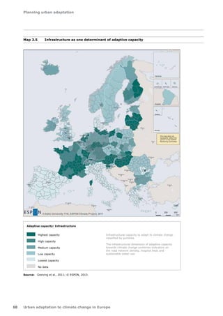 Planning urban adaptation 
68 Urban adaptation to climate change in Europe 
Map 3.5 Infrastructure as one determinant of adaptive capacity 
Source: Greiving et al., 2011; © ESPON, 2013. 
Madeira 
Adaptive capacity: Infrastructure 
Highest capacity 
High capacity 
Medium capacity 
Low capacity 
Lowest capacity 
No data 
EUROPEAN UNION 
Part-financed by the european Regional Development fund 
INVESTING IN YOUR FUTURE 
Origin of data: EEA 2006, Eurostat 2010, NSIs 2010 
Infrastructural capacity to adapt to climate change 
classified by quintiles. 
The infrastructural dimension of adaptive capacity 
towards climate change combines indicators on 
the road network density, hospital beds and 
sustainable water use. 
Acores 
Madeira 
Guyane 
Guadeloupe Martinique Réunion 
Canarias 
This map does not 
necessarily reflect the 
opinion of the ESPON 
Monitoring Committee 
Adaptive capacity: Infrastructure 
Highest capacity 
High capacity 
Medium capacity 
Low capacity 
Lowest capacity 
No data 
Infrastructural capacity to adapt to climate change 
classified by quintiles. 
The infrastructural dimension of adaptive capacity 
towards climate change combines indicators on 
the road network density, hospital beds and 
sustainable water use. 
 
