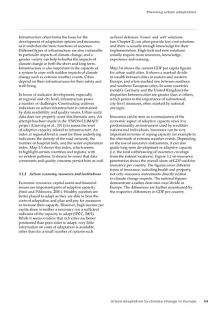 Planning urban adaptation 
Urban adaptation to climate change in Europe 69 
Infrastructure often forms the basis for the 
development of adaptation options and measures, 
as it underlies the basic functions of societies. 
Different types of infrastructure are also vulnerable 
to particular impacts of climate change, and a 
greater variety can help to buffer the impacts of 
climate change in both the short and long term. 
Infrastructure is also important in the capacity of 
a system to cope with sudden impacts of climate 
change such as extreme weather events. Cities 
depend on their infrastructures for their safety and 
well-being. 
In terms of indicator development, especially 
at regional and city level, infrastructure poses 
a number of challenges. Constructing uniform 
indicators on urban infrastructure is constrained 
by data availability and quality issues. Urban audit 
data does not properly cover this thematic area. An 
attempt has been made in the 'ESPON CLIMATE' 
project (Greiving et al., 2011) to assess the level 
of adaptive capacity related to infrastructure. An 
index at regional level is used for three underlying 
indicators: the density of the road network, the 
number of hospital beds, and the water exploitation 
index. Map 3.5 shows this index, which seems 
to highlight certain countries and regions, with 
no evident patterns. It should be noted that data 
constraints and quality concerns persist here as well. 
3.1.3 Action: economy, resources and institutions 
Economic resources, capital assets and financial 
means are important parts of adaptive capacity 
(Smit and Pilifosova, 2001). Wealthy societies are 
better placed to adapt as they are able to bear the 
costs of adaptation and plan and pay for measures 
to increase their capacity. However, high income per 
capita alone is neither a necessary nor a sufficient 
indicator of the capacity to adapt (IPCC, 2001). 
While it seems evident that rich cities are better 
positioned than poor cities to adapt, very little 
information on costs of adaptation is available, 
other than for a small number of options such 
as flood defences. 'Green' and 'soft' solutions 
(see Chapter 2) can often provide low-cost solutions 
and there is usually enough knowledge for their 
implementation. High-tech and new solutions 
usually require more resources, knowledge, 
experience and training. 
Map 3.6 shows the current GDP per capita figures 
for urban audit cities. It shows a marked divide 
in wealth between cities in eastern and western 
Europe, and a less marked one between northern 
and southern European cities. In some countries 
(notably Germany and the United Kingdom) the 
disparities between cities are greater than in others, 
which points to the importance of subnational, 
city‑level measures, often masked by national 
averages. 
Insurance can be seen as a consequence of the 
economic aspect of adaptive capacity since it is 
predominantly an instrument used by wealthier 
nations and individuals. Insurance can be very 
important in terms of coping capacity for example in 
the aftermath of extreme weather events. Depending 
on the use of insurance instruments, it can also 
guide long term development in adaptive capacity 
(i.e. the total withdrawing of insurance coverage 
from the riskiest locations). Figure 3.2 on insurance 
penetration shows the overall share of GDP used for 
insurance per country. The figures cover different 
types of insurance, including health and property, 
not only insurance instruments directly related 
to climate change impacts. The national figures 
demonstrate a rather clear east-west divide in 
Europe. The differences are further accentuated by 
the respective differences in GDP per country. 
 