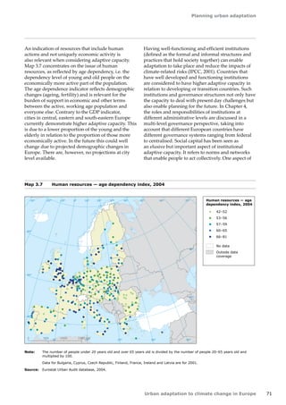 Planning urban adaptation 
Urban adaptation to climate change in Europe 71 
Note: The number of people under 20 years old and over 65 years old is divided by the number of people 20–65 years old and 
multiplied by 100. 
Data for Bulgaria, Cyprus, Czech Republic, Finland, France, Ireland and Latvia are for 2001. 
Source: Eurostat Urban Audit database, 2004. 
Map 3.7 Human resources — age dependency index, 2004 
! ! 
! 
! 
! 
! 
! 
! 
! 
! 
! 
! 
! 
! 
! 
! ! 
! 
!! 
! 
! 
! ! 
! 
! 
! 
!! 
! 
! 
! 
! 
! 
50° 60° 70° 
40° 
40° 
30° 
30° 
20° 
20° 
10° 
10° 
0° 
-30° -20° -10° 0° 
60° 
50° 
50° 
40° 
40° 
0 500 1000 1500 km 
! 
! ! 
! 
! 
! 
! 
! 
! 
! 
! 
! 
! 
!! 
! 
! 
! 
! 
! 
! 
! 
! 
! 
! 
! 
! 
! 
! 
! ! 
! 
! 
! 
! 
! 
! 
! 
! 
! 
! 
! 
! ! ! 
! 
! 
! 
! 
! ! 
! 
! 
! 
! 
! 
! ! 
! 
! 
! 
! 
! 
! 
! 
! 
! ! 
! 
! 
! 
! 
! 
! 
! 
! 
! 
! 
! 
! 
! ! 
! 
! 
! 
! 
! 
! 
! 
! 
! 
! 
! 
! 
! 
! 
! 
! 
! 
! 
! 
! 
! 
! 
! ! 
! 
! 
! 
! 
! 
! 
! 
! 
! 
! 
! 
! ! 
! 
! 
! 
! 
! 
! 
! 
!! 
! 
! 
! 
! 
! 
! 
! 
! 
! 
! 
! 
! ! 
! 
! 
! 
! 
! 
! 
! 
! 
! 
! 
! 
! 
! 
! 
! 
! 
! 
! 
! 
! 
! 
! 
! ! 
! 
! 
! 
! 
! 
! 
! 
!! 
! 
! 
! 
! 
! 
! 
! 
! 
! 
! 
! 
! 
! 
! 
! ! 
! 
!! 
! 
! 
! 
! 
! 
! 
! 
! 
! 
! 
! 
! 
! 
! 
! 
! 
! 
! 
! 
! 
! 
! 
! 
! 
! 
! 
! 
!! 
! 
! 
! 
! ! 
! 
! 
! 
! 
! 
! 
! 
! 
! 
! 
! 
! 
! 
! ! 
! 
! 
Human resources — age 
dependency index, 2004 
42–52 
53–56 
57–59 
60–65 
66–81 
! 
! 
! 
No data 
Outside data 
coverage 
An indication of resources that include human 
actions and not uniquely economic activity is 
also relevant when considering adaptive capacity. 
Map 3.7 concentrates on the issue of human 
resources, as reflected by age dependency, i.e. the 
dependency level of young and old people on the 
economically more active part of the population. 
The age dependence indicator reflects demographic 
changes (ageing, fertility) and is relevant for the 
burden of support in economic and other terms 
between the active, working age population and 
everyone else. Contrary to the GDP indicator, 
cities in central, eastern and south-eastern Europe 
currently demonstrate higher adaptive capacity. This 
is due to a lower proportion of the young and the 
elderly in relation to the proportion of those more 
economically active. In the future this could well 
change due to projected demographic changes in 
Europe. There are, however, no projections at city 
level available. 
Having well-functioning and efficient institutions 
(defined as the formal and informal structures and 
practices that hold society together) can enable 
adaptation to take place and reduce the impacts of 
climate-related risks (IPCC, 2001). Countries that 
have well developed and functioning institutions 
are considered to have higher adaptive capacity in 
relation to developing or transition countries. Such 
institutions and governance structures not only have 
the capacity to deal with present day challenges but 
also enable planning for the future. In Chapter 4, 
the roles and responsibilities of institutions at 
different administrative levels are discussed in a 
multi-level governance perspective, taking into 
account that different European countries have 
different governance systems ranging from federal 
to centralised. Social capital has been seen as 
an elusive but important aspect of institutional 
adaptive capacity. It refers to norms and networks 
that enable people to act collectively. One aspect of 
 
