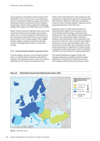 Planning urban adaptation 
72 Urban adaptation to climate change in Europe 
social capital is to trust both in other people and in 
institutions. Thus, it can be seen as an underlying 
factor of institutional adaptive capacity, relevant for 
predicting whether communities will act together 
facing future climate change adaptation challenges 
(Adger, 2001; Adger et al., 2008; Yohe and Tol, 2002). 
Maps 3.8 and 3.9 present indicators that can be used 
as proxies for the current strength of governance 
at the city level. They measure the effectiveness of 
the central government and levels of social capital 
(measured by trust in other people). They suggest 
that the adaptive capacity in north west Europe 
is likely to be higher than of those in south‑east 
Europe. 
3.1.4 Summarising the adaptive capacity of cities 
Current adaptive capacity varies among European 
cities. As with the impact indicators described in 
Chapter 2, the adaptive capacity seems not uniquely 
dependent on the country and region but also 
50° 60° 70° 
40° 
40° 
30° 
30° 
20° 
20° 
10° 
10° 
0° 
-30° -20° -10° 0° 
60° 
50° 
50° 
40° 
40° 
0 500 1000 1500 km 
World Bank Government 
effectiveness index, 
2010 
– 0.9 to – 0.5 
– 0.4 to 0.5 
0.6 to 1.0 
1.1 to 25.0 
Outside data 
coverage 
Better 
relates to the cities themselves. This emphasises the 
importance of subnational and city-level approaches 
and indicators. Whilst it is difficult to distinguish 
clusters of cities of similar adaptive capacity, several 
geographical trends can be observed. 
In general, cities in north-western Europe are 
characterised by higher levels of equity, access 
to knowledge and technology and government 
effectiveness. Cities in the Benelux and Scandinavian 
countries score particularly high on indicators 
relating to the qualifications of the population and 
social trust. However, cities in eastern and southern 
Europe have a lower age dependency index. This 
means that currently they may cope better with the 
financial pressures of adaptation of climate change 
compared to north-west Europe which is burdened 
with the cost of providing for an ageing population. 
This spatial distribution suggests, firstly, that 
regional programmes relating to climate change 
adaptation can be tailored to different locations. 
For example, whilst south-eastern Europe would 
Source: World Bank, 2012. 
Map 3.8 World Bank Government effectiveness index, 2010 
 