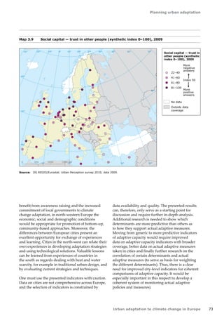 Planning urban adaptation 
Urban adaptation to climate change in Europe 73 
benefit from awareness raising and the increased 
commitment of local governments to climate 
change adaptation, in north-western Europe the 
economic, social and demographic conditions 
would be appropriate for promotion of bottom‑up, 
community-based approaches. Moreover, the 
differences between European cities present an 
excellent opportunity for exchange of experiences 
and learning. Cities in the north-west can relate their 
own experiences in developing adaptation strategies 
and using technological solutions. Valuable lessons 
can be learned from experiences of countries in 
the south as regards dealing with heat and water 
scarcity, for example in traditional urban design, and 
by evaluating current strategies and techniques. 
One must use the presented indicators with caution. 
Data on cities are not comprehensive across Europe, 
and the selection of indicators is constrained by 
! 
! 
! 
! 
! 
! 
! 
! 
50° 60° 70° 
40° 
40° 
30° 
30° 
20° 
20° 
10° 
10° 
0° 
-30° -20° -10° 0° 
60° 
50° 
50° 
40° 
40° 
0 500 1000 1500 km 
! 
! 
! 
! 
! 
! 
! 
! 
! 
! 
! 
! 
! 
! 
! 
! 
! 
! 
! 
! 
! 
! 
! 
! 
! 
! 
! 
! 
! 
! 
! 
! 
! 
! 
! 
! 
!! 
! 
! 
! 
! 
! 
! 
! 
! 
! 
! 
! 
! 
! 
!! 
! 
! 
! 
! 
! 
! 
! 
! 
! 
! 
! 
! ! 
Social capital — trust in 
other people (synthetic 
index 0–100), 2009 
More 
negative 
answers 
More 
positive 
answers 
Index 50 
22–40 
41–60 
61–80 
81–100 
No data 
Outside data 
coverage 
Map 3.9 Social capital — trust in other people (synthetic index 0–100), 2009 
Source: DG REGIO/Eurostat: Urban Perception survey 2010; data 2009. 
data availability and quality. The presented results 
can, therefore, only serve as a starting point for 
discussion and require further in-depth analysis. 
Additional research is needed to show which 
determinants are more predictive than others as 
to how they support actual adaptive measures. 
Moving from generic to more predictive indicators 
of adaptive capacity would require improved 
data on adaptive capacity indicators with broader 
coverage, better data on actual adaptive measures 
taken in cities and finally further research on the 
correlation of certain determinants and actual 
adaptive measures (to serve as basis for weighting 
the different determinants). Thus, there is a clear 
need for improved city-level indicators for coherent 
comparisons of adaptive capacity. It would be 
especially important in this respect to develop a 
coherent system of monitoring actual adaptive 
policies and measures). 
 