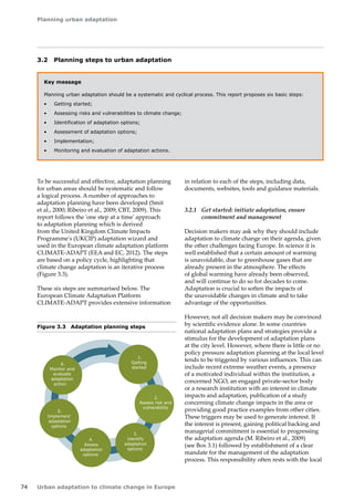 Planning urban adaptation 
74 Urban adaptation to climate change in Europe 
3.2 Planning steps to urban adaptation 
Key message 
Planning urban adaptation should be a systematic and cyclical process. This report proposes six basic steps: 
• Getting started; 
• Assessing risks and vulnerabilities to climate change; 
• Identification of adaptation options; 
• Assessment of adaptation options; 
• Implementation; 
• Monitoring and evaluation of adaptation actions. 
To be successful and effective, adaptation planning 
for urban areas should be systematic and follow 
a logical process. A number of approaches to 
adaptation planning have been developed (Smit 
et al., 2000; Ribeiro et al., 2009; CBT, 2009). This 
report follows the 'one step at a time' approach 
to adaptation planning which is derived 
from the United Kingdom Climate Impacts 
Programme's (UKCIP) adaptation wizard and 
used in the European climate adaptation platform 
CLIMATE‑ADAPT (EEA and EC, 2012). The steps 
are based on a policy cycle, highlighting that 
climate change adaptation is an iterative process 
(Figure 3.3). 
These six steps are summarised below. The 
European Climate Adaptation Platform 
CLIMATE‑ADAPT provides extensive information 
Figure 3.3 Adaptation planning steps 
1. 
Getting 
started 
3. 
Identify 
adaptation 
options 
4. 
Assess 
adaptation 
options 
5. 
Implement 
adaptation 
options 
6. 
Monitor and 
evaluate 
adaptation 
action 
2. 
Assess risk and 
vulnerability 
in relation to each of the steps, including data, 
documents, websites, tools and guidance materials. 
3.2.1 Get started: initiate adaptation, ensure 
commitment and management 
Decision makers may ask why they should include 
adaptation to climate change on their agenda, given 
the other challenges facing Europe. In science it is 
well established that a certain amount of warming 
is unavoidable, due to greenhouse gases that are 
already present in the atmosphere. The effects 
of global warming have already been observed, 
and will continue to do so for decades to come. 
Adaptation is crucial to soften the impacts of 
the unavoidable changes in climate and to take 
advantage of the opportunities. 
However, not all decision makers may be convinced 
by scientific evidence alone. In some countries 
national adaptation plans and strategies provide a 
stimulus for the development of adaptation plans 
at the city level. However, where there is little or no 
policy pressure adaptation planning at the local level 
tends to be triggered by various influences. This can 
include recent extreme weather events, a presence 
of a motivated individual within the institution, a 
concerned NGO, an engaged private‑sector body 
or a research institution with an interest in climate 
impacts and adaptation, publication of a study 
concerning climate change impacts in the area or 
providing good practice examples from other cities. 
These triggers may be used to generate interest. If 
the interest is present, gaining political backing and 
managerial commitment is essential to progressing 
the adaptation agenda (M. Ribeiro et al., 2009) 
(see Box 3.1) followed by establishment of a clear 
mandate for the management of the adaptation 
process. This responsibility often rests with the local 
 