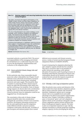 Planning urban adaptation 
Urban adaptation to climate change in Europe 75 
municipal authority or particular NGO. The power 
and responsibilities of the managing unit should 
be well defined over a sufficiently long time-scale 
to cover the development, implementation and 
evaluation of the adaptation plan. 
3.2.2 Assess potential climate change risks and 
vulnerabilities 
In this particular step, those responsible should 
assess any urban vulnerability (see Chapter 2) and 
elements such as the built environment, transport 
networks and critical infrastructure, including 
electricity and water supply. This should be done 
in relation to analysing all other climate impacts 
which can affect the functioning of the urban area 
and the well-being of its residents. Costs of climate 
change impacts can also be taken into consideration 
(see Box 3.2). A map with relevant locations to be 
viewed as priority areas for adaptation could be one 
suggested way of analysing data. 
The uncertainty of the scale of climate change 
impacts should be taken into consideration, 
alongside the uncertainty of future socio-economic 
scenarios. Developing contrasting scenarios for 
the city and exploring the need for adaptation 
under different climatic and socio-economic 
conditions could assist with this task. A number of 
pan-European and national projects have created 
Box 3.1 Gaining support and securing leadership from the local government in Southampton, 
United Kingdom 
The cities, provinces and regions participating in the 
'GRaBS' project (Green and Blue Space Adaptation for 
Urban Areas and Eco Towns) went through a specific 
process when preparing their adaptation action plans. 
One important step was the development of a high 
level policy statement noting the aims and objectives of 
the adaptation plan, which could be then accepted and 
signed off by the elected members. 
The city of Southampton's low carbon strategy, is one 
example, which combines mitigation and adaptation 
goals. The foreword was provided by the cabinet 
member for Environment and Transport at the council, 
followed by eight key priorities for a city that can 
thrive in a low carbon economy and be competitive and 
prosperous despite the changing climate. 
Involving local politicians in adaptation planning ensures 
their support. In Southampton's case, the commitment 
of the politicians helped to move adaptation from a 
peripheral position on the city's agenda to the forefront, 
thus ensuring that adaptation planning was not affected 
by budget cuts. 
Source: Southampton City Council, 2011. Photo: © Ian Britton 
different socio-economic and climate scenarios 
across a variety of sectors (see the European Climate 
Adaptation Platform CLIMATE-ADAPT). 
As part of preparing for adaptation planning the 
city's adaptive capacity should also be evaluated. 
This step is crucial for cities to set priorities for 
public and private spending, as the optimal 
allocation of resources is part of good governance. It 
should be noted that the assessment of impacts and 
vulnerability should not be limited to an economic 
analysis but also include the impacts on goods not 
on the market, such as ecosystem services. 
3.2.3 Identify a wide range of adaptation options 
After the priority areas, sectors and elements of the 
urban system have been decided, adaptation options 
able to reduce particular climate risks should be 
identified. Adaptation options aim to manage 
climate risk to an acceptable level and enable 
advantage to be taken of any positive opportunities 
that may arise. Chapter 2 describes a number of 
'grey', or structural, 'green' and 'soft' adaptation 
options which can be considered. Alongside concrete 
actions, adaptation options include solutions that 
help to build general adaptive capacity. The latter 
is seen as an important response to cope with the 
inherent uncertainty in climate projections. Building 
adaptive capacity involves developing the ability 
 