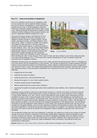 Planning urban adaptation 
76 Urban adaptation to climate change in Europe 
Box 3.2 Costs and benefits of adaptation 
Due to the relatively recent focus on adaptation, little 
is known about the cost of potential climate damage, 
the cost of inclusion of adaptation in urban policies and 
projects and the cost of actual adaptation measures. 
Preliminary estimates suggest that benefits often exceed 
costs. Taking advantage of opportunities related to urban 
renewal as well as designing multi-purpose solutions can 
result in adaptation benefits exceeding the costs. 
Two recent European projects (ClimateCost FP7 and 
PESETA) have looked at the costs in damage terms 
related to climate change for coastal systems, human 
health, agriculture tourism, and floods (Watkiss, 2011; 
Ciscar et al., 2009). In relation to health, the mortality 
rate related to heat exposure in Europe is likely to 
increase in all European regions, in particular southern 
Europe (Watkiss, 2011). The cost of heat-related deaths 
varies according to the method used. If the 'value of a 
statistical life' method is used estimated welfare costs 
will be EUR 30 billion average per year during the 
period 2011–2040, EUR 102 billion for 2041–2070 and 
EUR 146 billion for 2071–2100. However, if the 'value of a life year lost' method is used, these values decrease 
more than tenfold (Watkiss, 2011). This means that a careful consideration of costs is needed to guide the 
eventual choice of adaptation solution. 
Adaptation planning does not necessarily have to be a costly and time-consuming process when it is integrated as 
one of the drivers into the development of urban policies. The 'Climate as Opportunity' project assessed 100 large 
infrastructural investment projects in the Netherlands, mostly related to spatial planning and water management 
with several of them in cities. The findings demonstrated that integrating climate change in planned urban renewal 
and upgrading projects improved project sustainability thus reducing the future costs. This was achieved via the 
following: 
• lengthening the time scale; 
• widening the scope of projects; 
• exploring options for multi-functional land use; 
• placing the projects in a much wider spatial context; 
• involving a larger group of stakeholders; 
• offering opportunities for private sector initiatives; 
• improving the quality of projects generally without additional costs (Watkiss, 2011; Sedee and Pijnappels, 
2010). 
Adaptation costing studies to date have predominantly focused on a limited set of easily monetised measures 
such as flood defences or other infrastructure. Costing of measures such as urban greening is more complex. 
A recent study (Altvater et al. 2011; 2011a; 2011b) estimated the costs of green space maintenance and the 
installation of green roofs in those European cities included in the Urban Audit database by extrapolating the 
findings of individual case studies to the European level. These amount to over EUR 5 billion for green spaces and 
EUR 100 billion for green roofs annually, following an initial investment of about EUR 7 billion. The estimates for 
green spaces are based on the loss of profits from potential development on the allocated land. The calculations 
are based around the adaptation needs related to current rather than projected climate issues and they do not 
consider the intangible benefits, such as human well-being. Similarly, the estimates for green roofs reflect private 
and public expenditure, and ignore the savings made, for example, by insulation. It is therefore important to take 
into account all costs as well as all benefits of the adaptation options available to estimate their real economic 
feasibility. 
The ClimateCost findings also show that adaptation is generally very effective at reducing the impacts of climate 
change at low cost. However, uncertainty in the climate models affects adaptation costs and benefits as well 
as costs resulting from inaction. This highlights the need for adaptation strategies which are effective within a 
framework of decision-making made with some levels of uncertainty (Watkiss, 2011) (see also Section 3.3.5). 
Co-benefits are, furthermore, decisive for getting adaptation action prioritised in the political process and 
subsequently implemented. 
Source: Altvater et al. 2011; 2011a; 2011b; Ciscar et al., 2009; Sedee and Pijnappels, 2010; P. Watkiss, 2011. 
Photo: © City of Malmö 
 