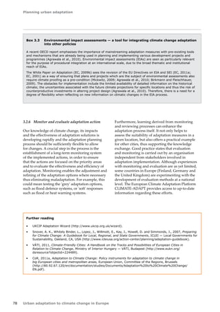Planning urban adaptation 
78 Urban adaptation to climate change in Europe 
3.2.6 Monitor and evaluate adaptation action 
Our knowledge of climate change, its impacts 
and the effectiveness of adaptation solutions is 
developing rapidly and the adaptation planning 
process should be sufficiently flexible to allow 
for changes. A crucial step in the process is the 
establishment of a long-term monitoring system 
of the implemented actions, in order to ensure 
that the actions are focused on the priority areas 
and to evaluate the effectiveness and efficiency of 
adaptation. Monitoring enables the adjustment and 
refining of the adaptation options where necessary 
thus eliminating maladaptation. For example, this 
could mean testing the 'grey' adaptation options, 
such as flood defence systems, or 'soft' responses 
such as flood or heat warning systems. 
Furthermore, learning derived from monitoring 
and reviewing processes can enhance the 
adaptation process itself. It not only helps to 
assess the suitability of adaptation measures in a 
given location, but also offers a practical example 
for other cities, thus supporting the knowledge 
exchange. Good practice states that evaluation 
and monitoring is carried out by an organisation 
independent from stakeholders involved in 
adaptation implementation. Although experiences 
with monitoring and evaluation are as yet limited, 
some countries in Europe (Finland, Germany and 
the United Kingdom) are experimenting with the 
development of evaluation methods at a national 
level. The European Climate Adaptation Platform 
CLIMATE-ADAPT provides access to up-to-date 
information regarding these efforts. 
Box 3.3 Environmental impact assessments — a tool for integrating climate change adaptation 
into other policies 
A recent OECD report emphasises the importance of mainstreaming adaptation measures with pre-existing tools 
and mechanisms that are already being used in planning and implementing various development projects and 
programmes (Agrawala et al., 2010). Environmental impact assessments (EIAs) are seen as particularly relevant 
for the purpose of procedural integration at an international scale, due to the broad thematic and institutional 
reach of EIAs. 
The White Paper on Adaptation (EC, 2009b) sees the revision of the EU Directives on EIA and SEI (EC, 2011a; 
EC, 2001) as a way of ensuring that plans and projects which are the subject of environmental assessments also 
require climate proofing as a pre‑condition (Mickwitz, 2009; Agrawala et al., 2010; Birkmann and Fleischhauer, 
2009). The obstacles for implementation include the limited availability of detailed information on the historical 
climate; the uncertainties associated with the future climate projections for specific locations and thus the risk of 
counterproductive investments in altering project design (Agrawala et al., 2010). Therefore, there is a need for a 
degree of flexibility when reflecting on new information on climatic changes in the EIA process. 
Further reading 
• UKCIP Adaptation Wizard (http://www.ukcip.org.uk/wizard). 
• Snover, A. K., Whitely Binder, L., Lopez, J., Willmott, E., Kay, J., Howell, D. and Simmonds, J., 2007, Preparing 
for Climate Change: A Guidebook for Local, Regional, and State Governments, ICLEI — Local Governments for 
Sustainability, Oakland, CA, USA (http://www.icleiusa.org/action-center/planning/adaptation-guidebook). 
• VÁTI, 2011, Climate-Friendly Cities: A Handbook on the Tracks and Possibilities of European Cities in 
Relation to Climate Change, Ministry of Interior Hungary — VÁTI, Budapest (http://www.eukn.org/ 
dsresource?objectid=224489). 
• CoR, 2011a, Adaptation to Climate Change: Policy instruments for adaptation to climate change in 
big European cities and metropolitan areas, European Union, Committee of the Regions, Brussels 
(http://80.92.67.120/en/documentation/studies/Documents/Adaptation%20to%20Climate%20Change/ 
EN.pdf). 
 