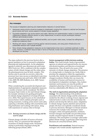 Planning urban adaptation 
Urban adaptation to climate change in Europe 79 
3.3 Success factors 
Key messages 
The success of adaptation planning and implementation depends on several factors: 
• Awareness-raising actions should be targeted at stakeholders ranging from citizens to national and European 
governments and cover various aspects of climate change adaptation. 
• Successful adaptation cuts across sectors and scales. Planning and implementation needs to involve horizontal 
collaboration between different sectors or policy departments, as well as vertical coordination between 
different administrative levels. 
• Adaptation solutions that deliver additional benefits, such as green urban areas, increase the willingness to 
accept and implement them. 
• Working with nature, instead of working against natural processes, and using green infrastructure are 
sustainable solutions with multiple benefits. 
• Many climate change adaptation measures can be implemented at low-cost or contribute positively in other 
areas. However, a sufficient resource base in terms of financial, human and institutional resources needs to be 
developed and secured. 
The steps outlined in the previous Section offer a 
generic guidance on how to proceed in adaptation 
planning and implementation. As the adaptation 
agenda is relatively new (Kazmierczak and Carter, 
2010; Ford et al., 2011), combined with the complex 
nature of both climate change and the urban areas, 
the planning process may be fairly complex. This 
Section aims to provide an overview where the 
processes have seen success as identified in previous 
research (Kazmierczak and Carter, 2010; CAP, 2007; 
CAG, 2009; PB, 2009; Bulkeley et al., 2009; Tanner 
et al., 2009). 
When considering the successful development and 
implementation of appropriate adaptation measures 
a number of factors can be considered. The EEA's 
European Topic Centre on Air and Climate Change, 
for example, introduces ten guiding principles 
for climate change adaptation in Europe (Prutsch 
et al., 2010). This report focuses on five interlinked 
success factors which combine principles such as 
raising awareness, working across sectors and scales, 
capturing co-benefits, dealing with uncertainties and 
long timeframes and working with nature, along 
with experiences in various cities in Europe. 
3.3.1 Raising awareness of climate change and the 
need to adapt 
Climate change will affect all sectors of human 
activity. Thus, it is paramount that adequate 
awareness of climate change exists. Awareness 
raising is particularly important among the 
following groups (Füssel, 2007): 
Senior management within decision-making 
bodies. This could include: heads of government 
agencies at national and regional levels; city mayors 
and elected members and directors of municipal 
departments. They all need to be aware of the 
necessity of climate change adaptation. The presence 
of a strong leader or champion can, firstly, help to 
prioritise the adaptation within the organisation; 
secondly, they decide about implementation of any 
changes to policies; thirdly, they can ensure the 
availability of human and financial resources for 
development of adaptation strategies. Also, leaders 
(ministers and mayors) can raise the profile of 
adaptation planning in their area and secure support 
from key stakeholders (M. Ribeiro et al., 2009). 
The staff of organisations planning the adaptation 
strategy. The understanding of the problems 
associated with climate change and the solutions is 
needed for the officers working at local, regional and 
national levels in order to be able to formulate the 
policies and develop the delivery plans. Adaptation 
to climate change requires attention and action by 
people who have not explicitly considered climate 
in previous decisions. Managers of climate-sensitive 
resources (for example water managers, forest 
managers, urban and spatial planners, architects, 
tourism managers and health care providers) have 
usually assumed regional climate is essentially 
stationary. This assumption is no longer valid under 
global climate change, in particular when long-term 
decisions are concerned (Füssel, 2007). 
Practitioners and consultants. Natural resource 
managers who would actually implement the 
 
