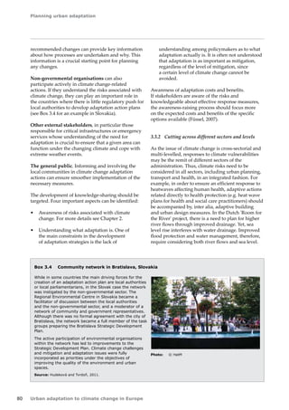 Planning urban adaptation 
80 Urban adaptation to climate change in Europe 
recommended changes can provide key information 
about how processes are undertaken and why. This 
information is a crucial starting point for planning 
any changes. 
Non-governmental organisations can also 
participate actively in climate change-related 
actions. If they understand the risks associated with 
climate change, they can play an important role in 
the countries where there is little regulatory push for 
local authorities to develop adaptation action plans 
(see Box 3.4 for an example in Slovakia). 
Other external stakeholders, in particular those 
responsible for critical infrastructures or emergency 
services whose understanding of the need for 
adaptation is crucial to ensure that a given area can 
function under the changing climate and cope with 
extreme weather events. 
The general public. Informing and involving the 
local communities in climate change adaptation 
actions can ensure smoother implementation of the 
necessary measures. 
The development of knowledge-sharing should be 
targeted. Four important aspects can be identified: 
• Awareness of risks associated with climate 
change. For more details see Chapter 2. 
• Understanding what adaptation is. One of 
the main constraints in the development 
of adaptation strategies is the lack of 
Box 3.4 Community network in Bratislava, Slovakia 
While in some countries the main driving forces for the 
creation of an adaptation action plan are local authorities 
or local parliamentarians, in the Slovak case the network 
was instigated by the non‑governmental sector. The 
Regional Environmental Centre in Slovakia became a 
facilitator of discussion between the local authorities 
and the non‑governmental sector, and a moderator of a 
network of community and government representatives. 
Although there was no formal agreement with the city of 
Bratislava, the network became a full member of the task 
groups preparing the Bratislava Strategic Development 
Plan. 
The active participation of environmental organisations 
within the network has led to improvements to the 
Strategic Development Plan. Climate change challenges 
and mitigation and adaptation issues were fully 
incorporated as priorities under the objectives of 
improving the quality of the environment and urban 
spaces. 
Source: Hudeková and Tvrdoň, 2011. 
Photo: © HatM 
understanding among policymakers as to what 
adaptation actually is. It is often not understood 
that adaptation is as important as mitigation, 
regardless of the level of mitigation, since 
a certain level of climate change cannot be 
avoided. 
Awareness of adaptation costs and benefits. 
If stakeholders are aware of the risks and 
knowledgeable about effective response measures, 
the awareness-raising process should focus more 
on the expected costs and benefits of the specific 
options available (Füssel, 2007). 
3.3.2 Cutting across different sectors and levels 
As the issue of climate change is cross-sectorial and 
multi-levelled, responses to climate vulnerabilities 
may be the remit of different sectors of the 
administration. Thus, climate risks need to be 
considered in all sectors, including urban planning, 
transport and health, in an integrated fashion. For 
example, in order to ensure an efficient response to 
heatwaves affecting human health, adaptive actions 
related directly to health protection (e.g. heat wave 
plans for health and social care practitioners) should 
be accompanied by, inter alia, adaptive building 
and urban design measures. In the Dutch 'Room for 
the River' project, there is a need to plan for higher 
river flows through improved drainage. Yet, sea 
level rise interferes with water drainage. Improved 
flood protection and water management, therefore, 
require considering both river flows and sea level. 
 