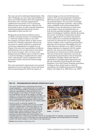 Planning urban adaptation 
Urban adaptation to climate change in Europe 81 
One issue cannot be addressed independently of the 
other. Challenges can arise when responsibilities for 
issues are divided (Scarlett, 2011) thus emphasising 
the need for intra- and inter-organisational 
collaborations (see Section 3.3.3). In particular, 
different types of infrastructures, critical for the 
functioning of cities, are often mutually dependent, 
requiring coordination between the services 
responsible for them (see Box 3.5). 
Bridging the divide between different sectors 
can help to eliminate instances of maladaptation, 
i.e. where the adaptive actions in one sector 
have negative secondary effects on other sectors 
(see Box 3.6). Similarly, adaptation which can be 
successful at a specific temporal or spatial scale 
can become maladaptation at another level. In 
Chapter 4 the roles and responsibilities at different 
administrative levels are discussed in more detail, 
from local to European. Here, we focus on the 
linkages between different sectors and levels within 
a city (from building to neighbourhood to urban 
scale), capturing the various components of the 
governance systems relevant for climate change 
adaptation. 
One sector particularly important for cross-sectorial 
adaptation is land-use planning. Present and future 
land-use planning greatly affects the impacts of 
Box 3.5 Interdependencies between infrastructure types 
The report 'Infrastructure, engineering and climate 
change adaptation — ensuring services in an uncertain 
future' by the Royal Academy of Engineering (2011), 
examines vulnerabilities in different sectors of the 
United Kingdom to the effects of climate change and 
the modifications that would be needed to increase 
resilience. It also considers vulnerabilities that affect the 
infrastructure system as a whole and which arise as a 
result of interdependencies between different sectors. 
The functioning of cities depends on such viable systems. 
Extreme events in particular highlight the 
interdependencies in infrastructure as they are liable 
to lead to 'cascade failure' where the failure of one 
aspect of infrastructure, such as flood defences, can 
lead to other failures. One example of this could be 
flooded power stations leading to power cuts which 
thereby affect telecommunications networks, the 
pumping of drinking water and control systems. The 
interdependencies in infrastructure therefore need to be managed well. For example, a smart grid will mean 
energy systems rely more on information and communication technology, and the electrification of transport 
systems will mean transport is more reliant on the national grid. 
Source: Royal Academy of Engineering, 2011. 
Photo: © Genkaku 
climate change on cities and all infrastructure 
systems. This is because population distribution 
affects the location of infrastructure and hence 
the potential impacts. The way land is developed 
affects flood magnitudes and losses, water quality, 
water availability, and local heat island effects. 
Prohibition of new developments in flood zones 
is an example of land use regulation that can 
both decrease potential damages to property and 
improve hydrological conditions, thereby decreasing 
the severity of flooding. Transportation analysis 
further suggests that it can also be important to 
avoid commercial or residential development in 
areas that can often become inaccessible during 
extreme weather events. In general, good land-use 
planning will not increase vulnerability but will 
rather decrease it (Kirshen et al., 2007). If climate 
change adaptation is integrated with the regular 
plans for city renewal and expansion, costs of 
investments in infrastructure could be minimised. 
This also reinforces the importance of involving 
spatial planning departments in the development 
of adaptation strategies. Multi-scale land-use 
approaches to managing high temperatures and 
the risk of flooding are promoted by the United 
Kingdom's Town and Country Planning Association, 
focusing on three spatial scales in cities: the 
conurbation, the neighbourhood and the building 
(Figure 3.4) (Adger et al., 2005; Shaw et al., 2007). 
 