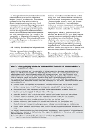 Planning urban adaptation 
84 Urban adaptation to climate change in Europe 
The development and implementation of successful 
urban adaptation plans requires cooperation 
between a number of stakeholders. Stakeholders 
can be defined as those with an interest in 
climate change impacts on urban areas. Good 
management structures and a comprehensive goal 
where adaptation is concerned should motivate 
stakeholders to actively participate. Transparent 
decision-making processes and fair treatment of 
stakeholder interests should enhance cooperation 
and avoid potential conflicts. The example of the 
Municipality of Kalamaria, in Thessaloniki, Greece 
(Box 3.7), illustrates how different stakeholders can 
be involved in the process of development of an 
adaptation action plan. 
3.3.3 Utilising the co-benefits of adaptive actions 
While the previous Section stressed the need for 
sectors to collaborate, it is also evident that this 
becomes easier when benefits can be identified for 
more than one sector. Wherever relevant, adaptation 
Box 3.8 Natural Economy North West, United Kingdom: estimating the economic benefits of 
green infrastructure 
Natural Economy Northwest was a partnership led by Natural England, the Northwest Regional Development 
Agency and SITA Trust between 2006 and 2009. The partnership worked with a wide range of partners and 
stakeholders to help in placing ecosystem services and natural environment at the heart of thinking about 
sustainable economic development, quality of life and quality of place. It recognised that ecosystem services 
underpin the social, cultural and economic prosperity of the region. The environmental economy (public 
and private sector activities related to ecosystem services) in the north west of England already generates 
GBP 2.6 billion within the regional economy every year and employs 109 000 people. The recognised eleven major 
economic benefits are: 
• Economic growth and investment: business attract and retain more motivated staff in greener settings; 
• Land and property values: views of natural landscapes can add up to 18 % to property values; 
• Labour productivity: green spaces near workplaces reduce sickness absence, increasing productivity; 
• Tourism: rural tourism supports 37 500 jobs in the north west; 
• Health and wellbeing: green infrastructure reduces pollution which leads to asthma and heart disease; 
• Recreation and leisure: footpaths, cycle paths and bridleways enable healthy, low-cost recreation; 
• Quality of place: community-owned green spaces can create jobs and local pride; 
• Land and biodiversity: green infrastructure provides vital habitats and jobs managing the land; 
• Flood alleviation and management; urban green spaces reduce pressure on drainage and flood defences; 
• Climate change adaptation and mitigation: green infrastructure can counter soaring summer temperatures in 
cities. 
The approach helped to reaffirm that green infrastructure is necessary for a region's prosperity. It emphasised that 
green infrastructure is crucial for the functioning of the region. Strong leadership by the regional public bodies was 
the principal reason for success. 
Source: Natural Economy North West, 2012; Natural Economy North West, 2012; ECOTEC, 2008; 
http://www.naturaleconomynorthwest.co.uk/about.php. 
measures have to be examined in relation to other 
policy areas, such as those of nature conservation, 
agriculture, urban development, transport, climate 
change mitigation or energy supply and demand. 
Presenting the benefits of a given adaptation 
option in an economic manner can be particularly 
important in order to persuade decision-makers that 
adaptation measures are feasible and desirable. 
As highlighted in Box 3.8, green infrastructure 
solutions (see Section 3.3.5 for more detail) have the 
potential to deliver a number of benefits. Possibly 
the most important driver for climate change 
adaptation is the improvement in quality of life 
in cities. This could lead to increased investment 
leading to greater prosperity. The Augustenborg 
neighbourhood in Malmö, Sweden illustrates how 
solutions aimed at reducing the risk of flooding have 
also contributed to social regeneration (Box 3.9). 
The synergies between adaptation to climate 
change and mitigation action are of particular 
interest (see also Box 3.6). In some instances the two 
 