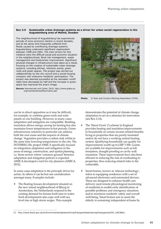 Planning urban adaptation 
Urban adaptation to climate change in Europe 85 
Box 3.9 Sustainable urban drainage systems as a driver for urban social regeneration in the 
Augustenborg area of Malmö, Sweden 
The neighbourhood of Augustenborg has experienced 
periods of socio-economic decline in recent decades, 
and at the same time frequently suffered from 
floods caused by overflowing drainage systems. 
Augustenborg underwent significant regeneration 
between 1998 and 2002. The main drivers for this 
initiative were the difficult social and economic situation 
in the neighbourhood, flood risk management, waste 
management and biodiversity improvement. Significant 
physical changes in infrastructure took place as a result, 
focusing on the creation of sustainable urban drainage 
systems, including ditches, retention ponds, green 
roofs and green spaces. The project was carried out 
collaboratively by the city council and a social housing 
company with extensive residents' participation. The 
project was deemed successful as the rainwater runoff 
rates have decreased by half and the increase in green 
space has improved the area's image. 
Source: Kazmierczak and Carter, 2010; http://www.grabs-eu. 
org/membersArea/files/malmo.pdf. 
Photo: © Town and Country Planning Association (TCPA) 
can be in direct opposition as it may be difficult, 
for example, to combine green roofs and solar 
panels on one building. However, in many cases 
adaptation and mitigation are compatible. Building 
insulation allows energy-saving for heating but also 
maintains lower temperatures in hot periods. Green 
infrastructure solutions in particular can address 
both the root cause and the impacts of climate 
change. Vegetation provides a carbon sink whilst at 
the same time lowering temperatures in the city. The 
INTERREG IIIc project AMICA specifically focused 
on integration adaptation and mitigation in the 
areas of energy, construction, and spatial planning, 
i.e. those sectors where 'common ground' between 
adaptation and mitigation policies is expected. 
AMICA developed a tool for city planners (AMICA, 
2012). 
In some cases adaptation is the principle driver for 
action. In others it can be but one consideration 
amongst many. Examples include: 
• The floating houses development situated on 
the new island neighbourhood of IJburg in 
Amsterdam, the Netherlands respond to the 
existing demand for houses built near to water. 
Such developments also cope well with sea 
level rise or high storm surges. This example 
demonstrates the potential of climate change 
adaptation to act as a stimulus for innovation 
(see Box 2.14). 
• The 'Warm Front' (9) scheme in England 
provides heating and insulation improvements 
to households on certain income-related benefits 
living in properties that are poorly insulated 
and/or do not have a working central heating 
system. Qualifying households can qualify for 
improvements worth up to GBP 3 500. Grants 
are available for improvements such as loft 
insulation, draught proofing or cavity wall 
insulation. These improvements have also been 
efficient in reducing the risk of overheating to 
properties, thus reducing related risks to the 
vulnerable. 
• Smart homes, known as 'telecare technology', 
refers to equipping residences with a set of 
advanced electronics and automated devices. 
These are designed to enhance health care 
delivery (and remote physiological monitoring 
of residents) to enable early identification of 
possible problems and emergency situations 
and to maximize residents' safety and overall 
well‑being. Smart homes aim to assist the 
elderly in remaining independent at home by 
(9) http://www.direct.gov.uk/en/Environmentandgreenerliving/Energyandwatersaving/Energygrants/DG_10018661. 
 