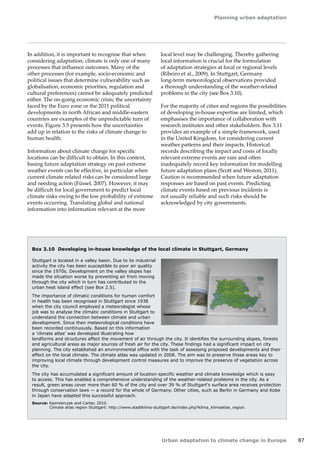 Planning urban adaptation 
Urban adaptation to climate change in Europe 87 
Box 3.10 Developing in-house knowledge of the local climate in Stuttgart, Germany 
Stuttgart is located in a valley basin. Due to its industrial 
activity the city has been susceptible to poor air quality 
since the 1970s. Development on the valley slopes has 
made the situation worse by preventing air from moving 
through the city which in turn has contributed to the 
urban heat island effect (see Box 2.5). 
The importance of climatic conditions for human comfort 
in health has been recognised in Stuttgart since 1938 
when the city council employed a meteorologist whose 
job was to analyse the climatic conditions in Stuttgart to 
understand the connection between climate and urban 
development. Since then meteorological conditions have 
been recorded continuously. Based on this information 
a 'climate atlas' was developed illustrating how 
landforms and structures affect the movement of air through the city. It identifies the surrounding slopes, forests 
and agricultural areas as major sources of fresh air for the city. These findings had a significant impact on city 
planning. The city established an environmental office with the task of assessing proposed developments and their 
effect on the local climate. The climate atlas was updated in 2008. The aim was to preserve those areas key to 
improving local climate through development control measures and to improve the presence of vegetation across 
the city. 
The city has accumulated a significant amount of location-specific weather and climate knowledge which is easy 
to access. This has enabled a comprehensive understanding of the weather-related problems in the city. As a 
result, green areas cover more than 60 % of the city and over 39 % of Stuttgart's surface area receives protection 
through conservation laws — a record for the whole of Germany. Other cities, such as Berlin in Germany and Kobe 
in Japan have adapted this successful approach. 
Source: Kazmierczak and Carter, 2010. 
Climate atlas region Stuttgart: http://www.stadtklima-stuttgart.de/index.php?klima_klimaatlas_region. 
In addition, it is important to recognise that when 
considering adaptation, climate is only one of many 
processes that influence outcomes. Many of the 
other processes (for example, socio-economic and 
political issues that determine vulnerability such as 
globalisation, economic priorities, regulation and 
cultural preferences) cannot be adequately predicted 
either. The on-going economic crisis; the uncertainty 
faced by the Euro zone or the 2011 political 
developments in north African and middle-eastern 
countries are examples of the unpredictable turn of 
events. Figure 3.5 presents how the uncertainties 
add up in relation to the risks of climate change to 
human health. 
Information about climate change for specific 
locations can be difficult to obtain. In this context, 
basing future adaptation strategy on past extreme 
weather events can be effective, in particular when 
current climate related risks can be considered large 
and needing action (Füssel, 2007). However, it may 
be difficult for local government to predict local 
climate risks owing to the low probability of extreme 
events occurring. Translating global and national 
information into information relevant at the more 
local level may be challenging. Thereby gathering 
local information is crucial for the formulation 
of adaptation strategies at local or regional levels 
(Ribeiro et al., 2009). In Stuttgart, Germany 
long‑term meteorological observations provided 
a thorough understanding of the weather-related 
problems in the city (see Box 3.10). 
For the majority of cities and regions the possibilities 
of developing in-house expertise are limited, which 
emphasises the importance of collaboration with 
research institutes and other stakeholders. Box 3.11 
provides an example of a simple framework, used 
in the United Kingdom, for considering current 
weather patterns and their impacts. Historical 
records describing the impact and costs of locally 
relevant extreme events are rare and often 
inadequately record key information for modelling 
future adaptation plans (Scott and Weston, 2011). 
Caution is recommended when future adaptation 
responses are based on past events. Predicting 
climate events based on previous incidents is 
not usually reliable and such risks should be 
acknowledged by city governments. 
 